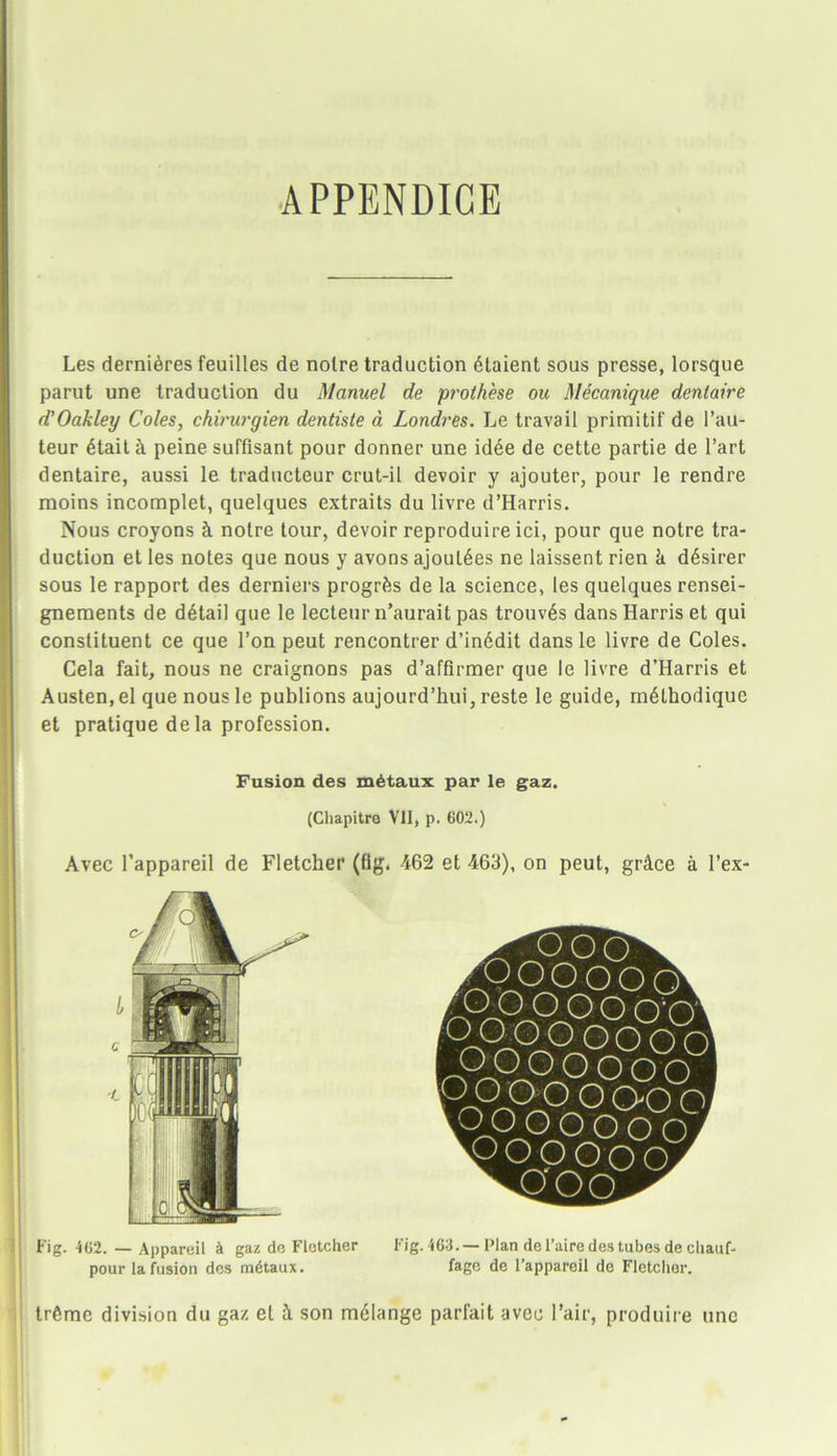 APPENDIGE Les dernieres feuilles de noire traduction 6taient sous presse, lorsque parut une traduction du Manuel de prothese ou Mecanique dentaire d’Oakley Coles, chirurgien dentiste a, Londres. Le travail primitif de l’au- teur 6tait a peine suffisant pour donner une idee de cette partie de l’art dentaire, aussi le traducteur crut-il devoir y ajouter, pour le rendre moins incomplet, quelques extraits du livre d’Harris. Nous croyons k notre tour, devoir reproduire ici, pour que notre tra- duction et les notes que nous y avons ajoul6es ne laissent rien k d6sirer sous le rapport des derniers progrks de la science, les quelques rensei- gneraents de detail que le lecteur n’aurait pas trouv6s dans Harris et qui constituent ce que Ton peut rencontrer d’in6dit dans le livre de Coles. Cela fait, nous ne craignons pas d’affirmer que le livre d’Harris et Austen, el que nous le publions aujourd’hui, reste le guide, rn6thodique et pratique dela profession. Avec l’appareil de Fletcher (fig. 462 et 463), on peut, grkce a l’ex- Fig. 402. — Appareil & gaz de Fletcher Fig. 463.— Plan del’aire des tubes de chauf- pour la fusion des m6taux. fage de l’appareil de Fletcher. tr6mc division du gaz el 1 son mdlange parfait avec Fair, produire une Fusion des m6taux par le gaz. (Chapitre Vll, p. 602.)