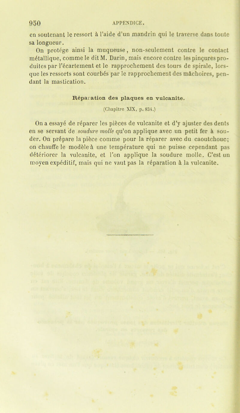 en soutenant leressort h 1’aide d’un mandrin qui le traverse dans loute sa longueur. On protege ainsi la muqueuse, non-seulement contre le contact metallique, comme le ditM. Darin, mais encore contre lespinQurespro- duitcs par l’6cartement et le rapprochement des tours de spirale, lors- que les ressorts sont courb^s par le rapprochement des michoires, pen- dant la mastication. Reparation des plaques en vulcanite. (Cliapitre XIX, p.834.) On a essaye de Sparer les pieces de vulcanite et d’y ajuster des dents en se servant de soudure molle qu’on applique avec un petit fer a sou- der. On prepare la piece comme pour la reparer avec du caoutchouc; on chauffe le modfeleh une temperature qui ne puisse cependant pas deteriorer la vulcanite, et l’on applique la soudure molle. C’est un moyen exp6ditif, mais qui ne vaut pas la reparation k la vulcanite.