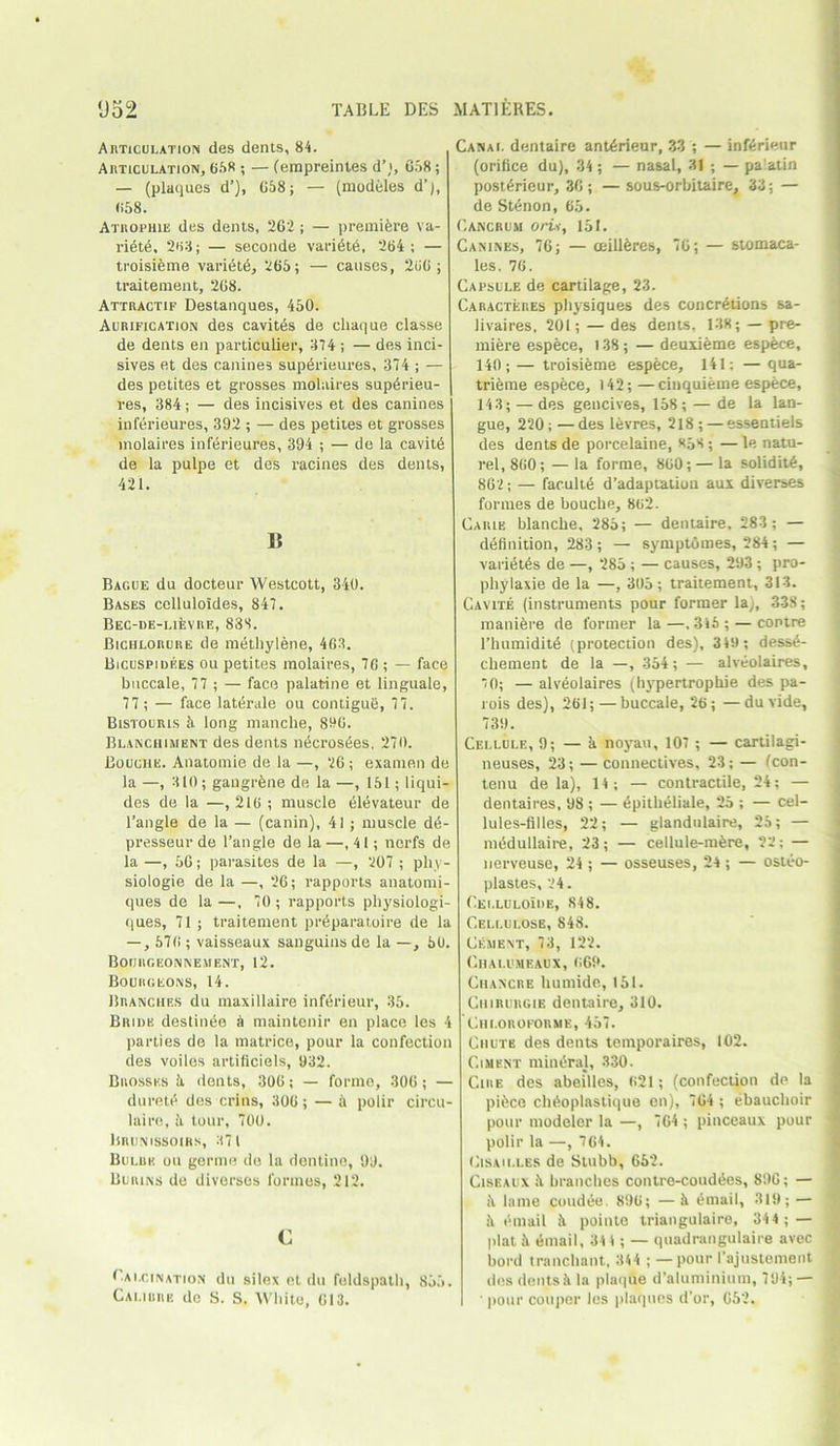 Articulation des dents, 84. Articulation, 658 ; — (empreintes d’;, 658; — (plaques d’), 658; — (modeles d’j, <>58. Atrophie des dents, 262; — premikre va- riete, 263; — seconde vari6t6, 264; — troisieme vari6t6, 265; — causes, 260; traitement, 268. Attractif Destanques, 450. Aurification des cavit6s de cliaque classe de dents en particular, 374 ; — des inci- sives et des canines superieures, 374 ; — des petites et grosses molaires sup6rieu- | res, 384; — des incisives et des canines inferieures, 392 ; — des petites et grosses molaires inftirieures, 394 ; — de la cavit6 de la pulpe et des racines des dents, 421. a Bacue dn docteur Westcott, 340. Bases celluloides, 847. Bec-de-lievre, 833. Biciilorure de methylene, 463. Bicuspidees ou petites molaires, 76 ; — face buccale, 77 ; — face palatine et linguale, 77; — face laterale ou contigue, 77. Bistourls 5. long manche, 896. Blanchiment des dents n6cros6es. 270. Bouche. Anatomie de la —, 26; exanien de la —, 310; gangrene de la —, 151; liqui- des de la —, 216 ; muscle 61i5vateur de Tangle de la — (canin), 41 ; muscle dd- presseur de Tangle de la —,41; norfs de la —, 56; parasites de la —, 207 ; pky- siologie de la —, 26; rapports anatomi- ques de la —, 70 ; rapports physiologi- ques, 71 ; traitement pr&paratoire de la —, 576 ; vaisseaux sanguinsde la —, 50. BOIJItGEONNEMENT, 12. Bourgeons, 14. Branches du maxillaire inferieur, 35. Bride deslinee a maintenir en place les 4 ]iarties de la matrice, pour la confection des voiles artificiels, 932. Brossks it dents, 306; — formo, 306; — durete des crins, 306 ; — & polir circu- laire, it tour, 700. Brunissoirs, 371 Bulbu ou germe de la dentine, 99. Burins de divorses formes, 212. C Calcination du silex et du feldspath, 855. Calibre do S. S. White, 613. Canal dentaire ant6rieur, 33 ; — inferieur (orifice du), 34 ; — nasal, 31 ; — pa’.atin post6rieur, 36; — sous-orbitaire, 33; — de St£non, 65. Cancrum oru, 151. Canines, 76; — adheres, 76; — stomaca- les. 76. Capsule de cartilage, 23. Caracteres physiques des concretions sa- livaires, 201; — des dents, 138; — pre- miere espece, 138; — deuxieme espece, 140;—troisieme espfece, 141; —qua- trieme espece, 142; —cinquierae espece, 14 3; — des gencives, 158 ; — de la lan- gue, 220; — des levres, 218 ; —essentiels des dents de porcelaine, «53 ; — le natu- rel, 860; — la forme, 860; — la solidity, 862; — faculte d’adaptation aux diverses formes de bouche, 862. Caiue blanche, 285; — dentaire. 283 ; — definition, 283; — symptOmes, 284; — vari£t6s de —, 285 ; — causes, 293 ; pro- phylaxie de la —, 305; traitement, 313. Cavite (instruments pour former la), 338; manifere de former la—.316; — contre l’humidite (protection des), 349 ; dess6- chement de la —, 354; — alveolaires, '0; — alveolaires (hypertrophie des pa- rois des), 261; —buccale, 26; —du vide, 739. Cellule, 9; — k noyau, 107; — cartilagi- neuses, 23; — connectives, 23; — fcon- tenu de la), 14; — contractile, 24; — dentaires, 98 ; — epitheliale, 25 ; — cel- lules-filles, 22; — glandulaire, 25; — medullaire, 23; — cellule-mkre, 22; — lierveuse, 24 ; — osseuses, 24; — osteo- plastes, 24. Cei.luloIde, 848. Cellulose, 848. Cejient, 73, 122. Chalumeaux, 669. Chancre humide, 151. Chirlirgie dentaire, 310. Ciiloroforme, 457. Chute des dents temporaires, 102. Ciment minora], 330. Cire des abeilles, 621; (confection de la pikce chdoplastique en), 764 ; ebauchoir pour modeler la —, 764 ; pinceaux pour polir la —, 764. Cisailles de Stubb, 652. Ciseaux k branches contre-couddes, 890; — h lame coudde. 896; —k email, 319; — k email k pointe trianguiaire, 344 ; — plat k thnail, 341; — quadrangulaire avec bord tranchant, 344 ; — pour 1’ajustement des dents k la plaque d’aluminium, 794; — ' pour coupor les plaques d’or, 652.