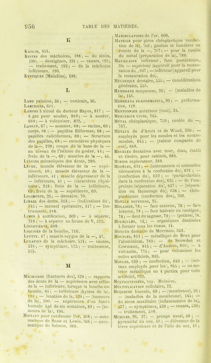 K Kaolin, 853. Kvstes des machoires, 188;— du sinus, 190; — dentigfenes, 191 ; — causes, 192; — traitement, 193; — de la mdchoire inferieure, 193. Kystiques (Maladies), 188. L Lame palatine, 36; — verticale, 3G. Laminoius, Gil. Lampes iialcool du docteur Hayes, 817 ; — 5. gaz pour souder, 949; — k souder, G68; — 5 vulcaniser, 822. „ Langue, G7; — sommet, 68; — racine, 68 ; corps, 68 ; — papilles filiformes, 68 ; — papilles caliciformes, 68; — Structure des papilles, 68 ; — caractferes physiques de la—, 220; coupe de la base de la — au niveau de l’isthme du gosier, 44; — (Vein de la —, 69; muscles de la —, 44. LSsions mdcaniques des dents, 280. Levre, muscle dldvateur de la — supe- rieure, 40 ; muscle dlevateur de la — infdrieure, 41 ; muscle depresseur de la — inferieure, 41 ; — (caractferes physi- ques), 218; frein de la — inferieure, G9; frein de la — supdrieure, 69. Ligaments, 26; — dentaire. 70. Limage des dents, 313; — (indications du , 315; — manuel operatoire, 317 ; — ins- truments, 318. Limes a aurification, 369 ; — h sdpaver, 318 ; — 5 sdparer en forme de V, 321. Lingotieres, 609. Liquides de la bouche, 216. Luette, 47 ; muscle azygos de la —, 47. Luxation de la machoire, 524; — causes, 524 ; — symptOmes, 525 ; — traitement, 525. M Maciioiiies (fractures des), 528 ; — rapports des dents de la — supdrieure avec celles de la — inferieure, lorsque la bouche est formes, 84; — infdrieure (kystes do la), 193 ; — luxation de la, 524 ; — (tumours do la), 200. — supdrieure d’un foetus humain 4g6 de six semaines, 89; — (tu- mours de la', 194. Maillet pour condenser Tor, 368; — auto- matique de Snow et Lewis, 368 ; —auto- matiquo de Salmon, 368. Manipulations de Tor, 609. Matkice pour piece chAoplastique fconfec- tion de la), 766; goulots et lumieres ou dvents de la —, 767; — pour la coulee du m6tal (preparation de la), 789. Maxillaiiie inf6rieur, face post6rieure, 34; — superieur (appareil pour la restau- rationdu ,937 ; —inffirieur (appareil pour la restauration du).. Mecanique dentaire, 555; — considerations generates, 555. Membrane muqueuse, 26; — (maladies de la), 145. Membrana pilei-ormativa, 99 ; — preforma- tive, 118. Mentonnier antdrieur (trou), 34. Mercurius vivus, 245. Metal chdoplastique, 759; coulee du —, 767. M£taux de d’Arcet et de Wood, 330; — employes pour les moules et les contre- moules, 645 ; — (valeur comparee de ces), 64 8. Meubles dentaires avec tour, etau, t-tabli et tiroirs, pour cabinet, 684. Miroir explorateur, 310. Modei.es, 631; — (instruments et ustensiles ndcessaires a la confection du), 631 ; — (confection du), 632 ; — (particularites dans la confection des), 635 ; — de l’em- preinte (separation du), 637 ; — (repara- tion ou faconnage du), 638 ; — cheo- plastiques (confection des), 760. Moblle nerveuse, 25. Molaires, 78; — face externe, 78 ; — face interne, 78 ; — face laterale ou contigue, 78 ; — dent de sagesse. 79; — (petitesi, 76. Molecules, 13.; — organiques destinies 5. former tous les tissus. 14. Moteur dentaire de Morrison, 343. Moufi.es, 814 ; — mdtallique de Bpan pour Taluminium. 789 ; — de Snowden et Cowmann, 815 ; — d’Austen, 81G ; — k vulcanite, 775; — pour vulcaniser les voiles artificiels, 933. Moules, 639 ; — confection, 640 ; — (nid- taux employes pour les', 645 ; — ouma- tricc mdtalliquo en 4 parties pour voile artificiel, 932. Multicusihdees, voy. Molaires. Multiplication cellulaire, 22. Muqueuse buccale, 69 ; — (membrane), 26 ; — (maladies de la membrane), 145; — du sinus maxillaire (inflammation de la), 537 ; — symptomes, 538 ; — causes, 539; — traitement, 510. Muscles, 26, 37; — groupe nasal, 40 ; — pyramidal du nez, 40 ; — iMevateur de la ifevro supdrieuro et de l’allo du nez, 40 ;