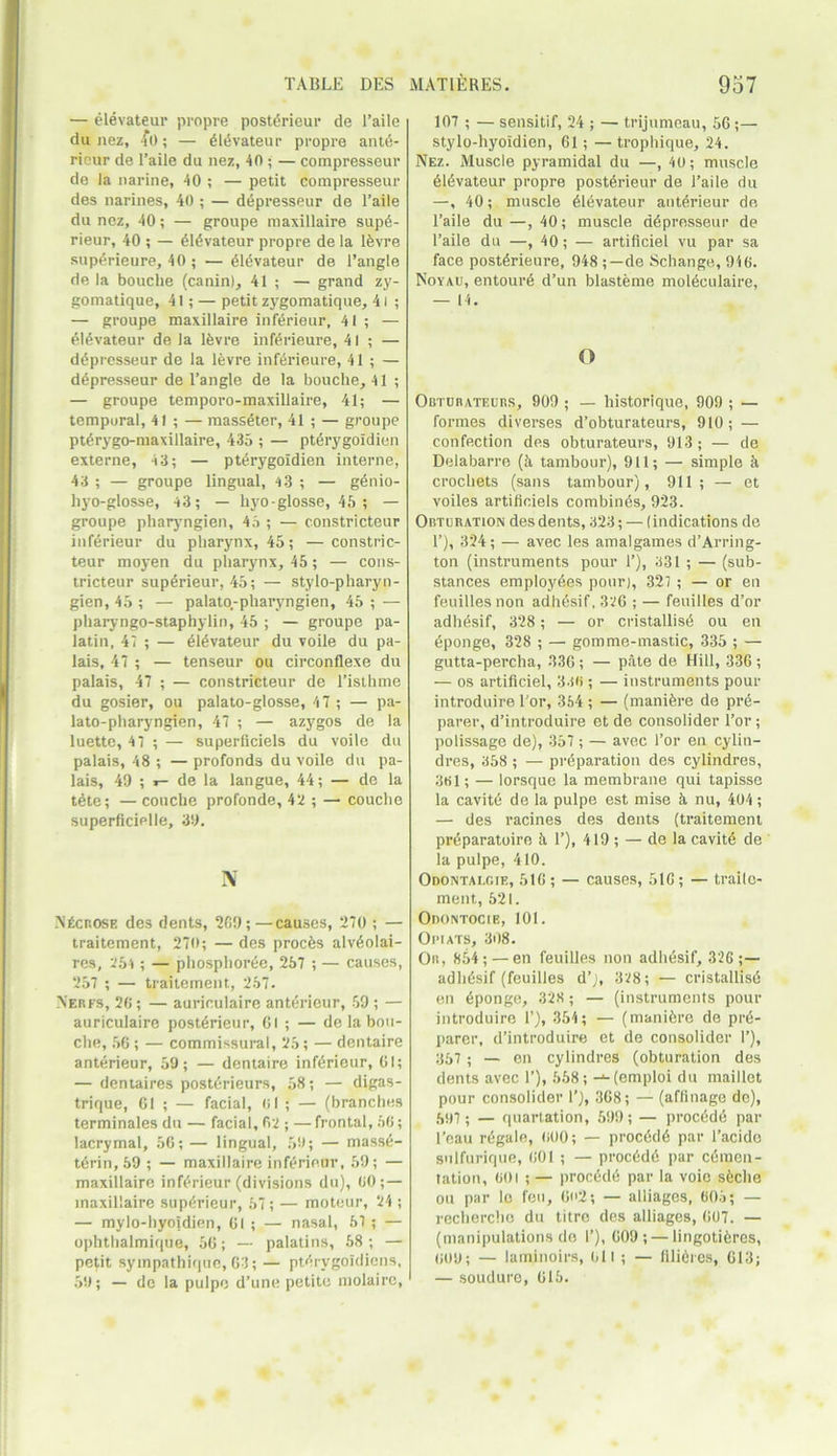 — elevateur propre posterieur de Taile du nez, fo; — dldvateur propre ante- ricur de 1’aile du nez, 40 ; — compresseur de la narine, 40 ; — petit compresseur des narines, 40 ; — depresseur de Taile du nez, 40; — groupe maxillaire sup6- rieur, 40 ; — elevateur propre de la ldvre supdrieure, 40 ; — dldvateur de Tangle de la bouclie (canin), 41; — grand zy- gomatique, 41; — petit zygomatique, 41 ; — groupe maxillaire inferieur, 41 ; — elevateur de la ldvre infdrieure, 41; — depresseur de la ldvre infdrieure, 41 ; — depresseur de Tangle de la bouclie, 41 ; — groupe temporo-maxillaire, 41; — temporal, 41 ; — masseter, 41 ; — groupe ptdrygo-maxillaire, 435 ; — ptdrygoidien externe, 43; — ptdrygoidien interne, 43 ; — groupe lingual, 43 ; — genio- hyo-glosse, 43; — liyo-glosse, 45 ; — groupe pharyngien, 45 ; — constricteur inferieur du pharynx, 45; — constric- teur moyen du pharynx, 45; — cons- tricteur supdrieur, 45; — stylo-pharyn- gien, 45 ; — palato.-pliaryngien, 45 ; — pharyngo-staphylin, 45 ; — groupe pa- latin, 47 ; — dldvateur du voile du pa- lais, 47 ; — tenseur ou circonflexe du palais, 47 ; — constricteur de l’isthme du gosier, ou palato-glosse, 47 ; — pa- lato-pharyngien, 47 ; — azygos de la luette, 47 ; — superficiels du voile du palais, 48 ; — profonds du voile du pa- lais, 49 ; r- de la langue, 44; — de la tete; — couche profonde, 42 ; — couclie superficielle, 39. IV N£crose des dents, 209;—causes, 270 ; — traitement, 270; — des proems alvdolai- rcs, 254 ; — phosphoree, 257 ; — causes, 257 ; — traitement, 257. Nerfs, 26; — auriculaire anterieur, 59 ; — auriculaire posterieur, 61 ; — de la bou- che, 56 ; — commissural, 25; — dentaire anterieur, 59; — dentaire inf6rieur, 61; — dentaires postdrieurs, 58; — digas- trique, 61 ; — facial, 61 ; — (branches terminales du — facial, 62 ; — frontal, 56; lacrymal, 56; — lingual, 59; — massd- tdrin, 59 ; — maxillaire inferieur, 59; — maxillaire inferieur (divisions du), 60 ;— maxillaire superieur, 57; — moteur, 24 ; — mylo-hyoidien, 61 ; — nasal, 57 ; — ophthalmique, 56; — palatins, 58; — petit sympatbique, 63; — pterygoldiens, 59; — de la pulpe d’une petite molairc, 107 ; — sensitif, 24 ; — trijumeau, 56;— stylo-hyoidien, 61; — trophique, 24. Nez. Muscle pyramidal du —, 40; muscle 6ievateur propre posterieur de Taile du —, 40; muscle dldvateur anterieur de Taile du—,40; muscle depresseur de Taile du —, 40; — artificiel vu par sa face posterieure, 948 ;—de Schange, 946. Noyau, entoure d’un blasteme moieculaire, — 14. o Obturateurs, 909 ; — historique, 909 ; — formes diverses d’obturateurs, 910; — confection des obturateurs, 913; — de Delabarre (k tambour), 911; — simple k crochets (sans tambour), 911; — et voiles artificiels combines, 923. Obturation des dents, 323; — (indications de T), 324; — avec les amalgames d’Arring- ton (instruments pour T), 331 ; — (sub- stances employees pour), 327 ; — or en feuillesnon adhdsif, 326 ; — feuilles d’or adliesif, 328; — or cristallisd ou en dponge, 328 ; — gomme-mastic, 335 ; — gutta-percha, 336; — pate de Hill, 336; — os artificiel, 336 ; — instruments pour introduire Tor, 354 ; — (manidre de pre- parer, d’introduire et de consolider Tor; polissage de), 357 ; — avec Tor en cylin- dres, 358 ; — preparation des cylindres, 361; — lorsque la membrane qui tapisse la cavite de la pulpe est raise k nu, 404; — des racines des dents (traitement preparatoire k T), 419 ; — de la cavite de la pulpe, 410. Odontalgic, 516; — causes, 516; — trailc- ment, 521. Odontocie, 101. Opiats, 308. Or., 854;—en feuilles non adhesif, 326 ; — adhesif (feuilles d’j, 328; — cristallisd en eponge, 328 ; — (instruments pour introduire T), 354; — (manidre de pre- parer, d’introduire et de consolider T), 357 ; — en cylindres (obturation des dents avec T), 558; -‘-(emploi du maillet pour consolider T), 368; — (affinage de), 597 ; — quartation, 599; — proeddd par l’eau regale, 600; — proeddd par l’acido sulfurique, 601 ; — proeddd par cemen- tation, 601 ; — proedde par la voic sdche ou par lo feu, 6n2; — alliages, 605; — recherche du titre des alliages, 607. — (manipulations de T), 609; — lingotidres, 609; — laminoirs, oil; — filidres, 613; — souduro, 615.