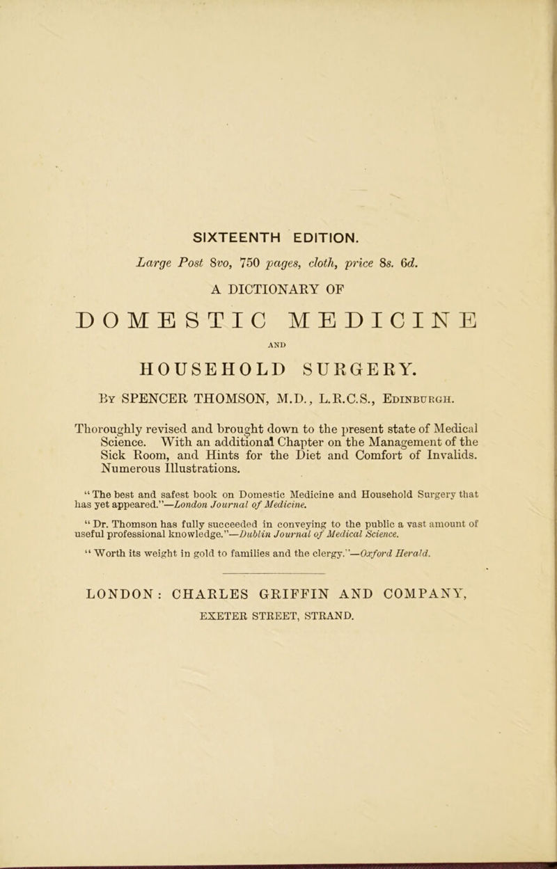 SIXTEENTH EDITION. Large Post 8vo, 750 pages, cloth, price 8s. 6d. A DICTIONARY OF DOMESTIC MEDICINE AND HOUSEHOLD SURGERY. By SPENCER THOMSON, M.D., L.R.C.S., Edinburgh. Thoroughly revised and brought down to the present state of Medical Science. With an additional Chapter on the Management of the Sick Room, and Hints for the Diet and Comfort of Invalids. Numerous Illustrations. “The best and safest book on Domestic Medicine and Household Surgery that has yet appeared.”—London Journal of Medicine. “ Dr. Thomson has fully succeeded in conveying to the public a vast amount of useful professional knowledge.”—Dublin Journal of Medical Science. “ Worth its weight in gold to families and the clergy.”—Oxford Herald. LONDON: CHARLES GRIFFIN AND COMPANY, EXETER STREET, STRAND.