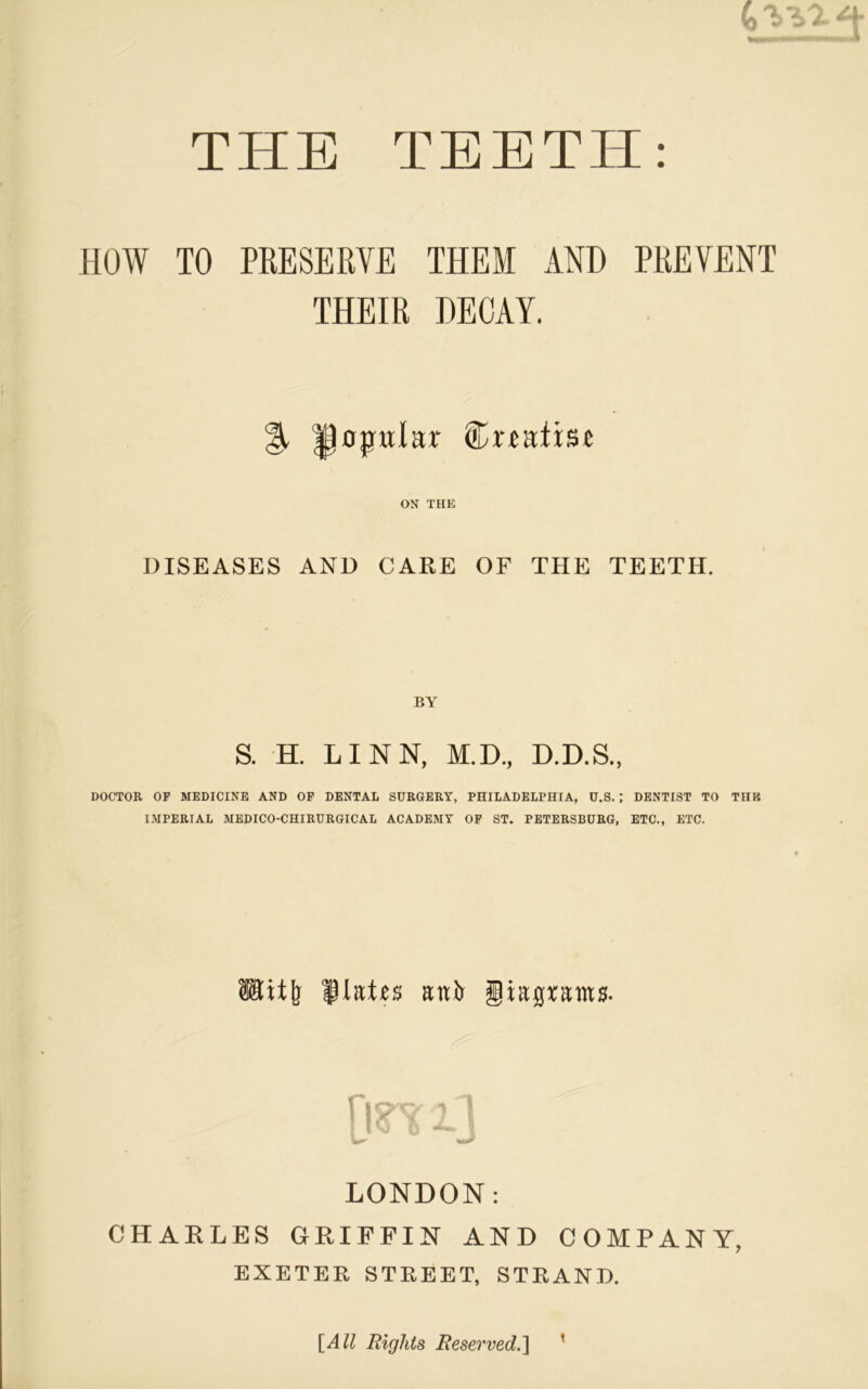 HOW TO PRESERVE THEM AND PREVENT THEIR DECAY. opular Crtatist ON THE DISEASES AND CARE OF THE TEETH. S. H. LINN, M.D., D.D.S., DOCTOR OF MEDICINE AND OF DENTAL SURGERY, PHILADELPHIA, U.S. ; DENTIST TO TUB IMPERIAL MEDICO-CHIRURGICAL ACADEMY OF ST. PETERSBURG, ETC., ETC. Utitj} flatus anfr giapam*. LONDON: CHARLES GRIFFIN AND COMPANY, EXETER STREET, STRAND. t [All Rights Reserved.]