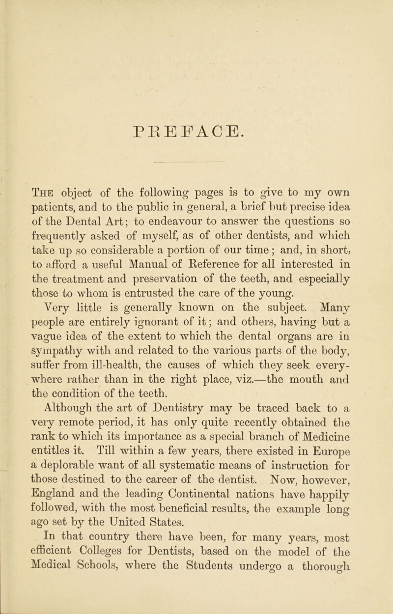 PREFACE. The object of the following pages is to give to my own patients, and to the public in general, a brief but precise idea of the Dental Art; to endeavour to answer the questions so frequently asked of myself, as of other dentists, and which take up so considerable a portion of our time; and, in short, to afford a useful Manual of Deference for all interested in the treatment and preservation of the teeth, and especially those to whom is entrusted the care of the young. Very little is generally known on the subject. Many people are entirely ignorant of it; and others, having but a vague idea of the extent to which the dental organs are in sympathy with and related to the various parts of the body, suffer from ill-health, the causes of which they seek every- where rather than in the right place, viz.—the mouth and the condition of the teeth. Although the art of Dentistry may be traced back to a very remote period, it has only quite recently obtained the rank to which its importance as a special branch of Medicine entitles it. Till within a few years, there existed in Europe a deplorable want of all systematic means of instruction for those destined to the career of the dentist. Now, however, England and the leading Continental nations have happily followed, with the most beneficial results, the example long ago set by the United States. In that country there have been, for many years, most efficient Colleges for Dentists, based on the model of the Medical Schools, where the Students undergo a thorough o o