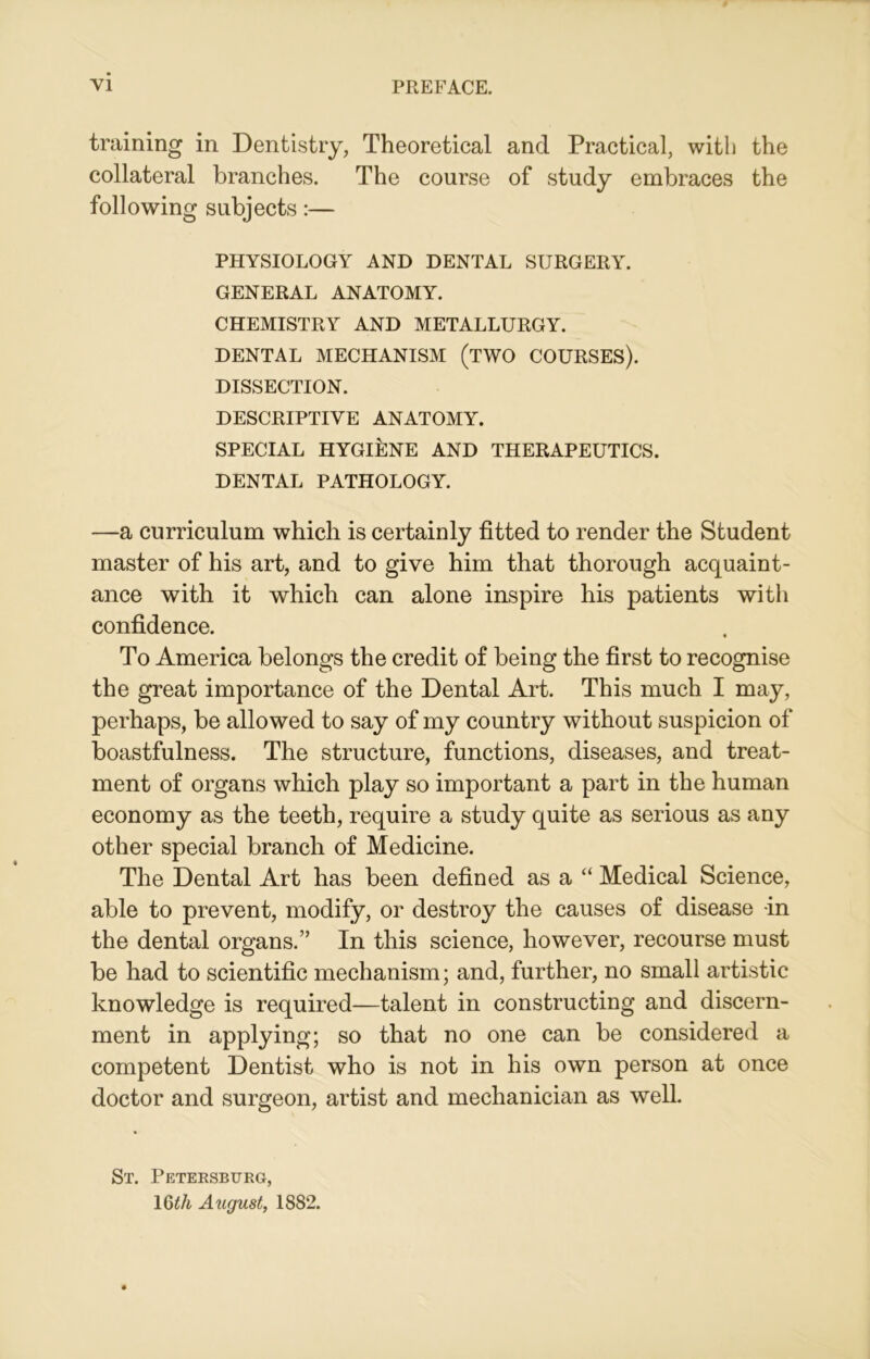 training in Dentistry, Theoretical and Practical, with the collateral branches. The course of study embraces the following subjects:— PHYSIOLOGY AND DENTAL SURGERY. GENERAL ANATOMY. CHEMISTRY AND METALLURGY. DENTAL MECHANISM (TWO COURSES). DISSECTION. DESCRIPTIVE ANATOMY. SPECIAL HYGIENE AND THERAPEUTICS. DENTAL PATHOLOGY. —a curriculum which is certainly fitted to render the Student master of his art, and to give him that thorough acquaint- ance with it which can alone inspire his patients with confidence. To America belongs the credit of being the first to recognise the great importance of the Dental Art. This much I may, perhaps, be allowed to say of my country without suspicion of boastfulness. The structure, functions, diseases, and treat- ment of organs which play so important a part in the human economy as the teeth, require a study quite as serious as any other special branch of Medicine. The Dental Art has been defined as a “ Medical Science, able to prevent, modify, or destroy the causes of disease in the dental organs.” In this science, however, recourse must be had to scientific mechanism; and, further, no small artistic knowledge is required—talent in constructing and discern- ment in applying; so that no one can be considered a competent Dentist who is not in his own person at once doctor and surgeon, artist and mechanician as well. St. Petersburg, 16£/t August, 1882.
