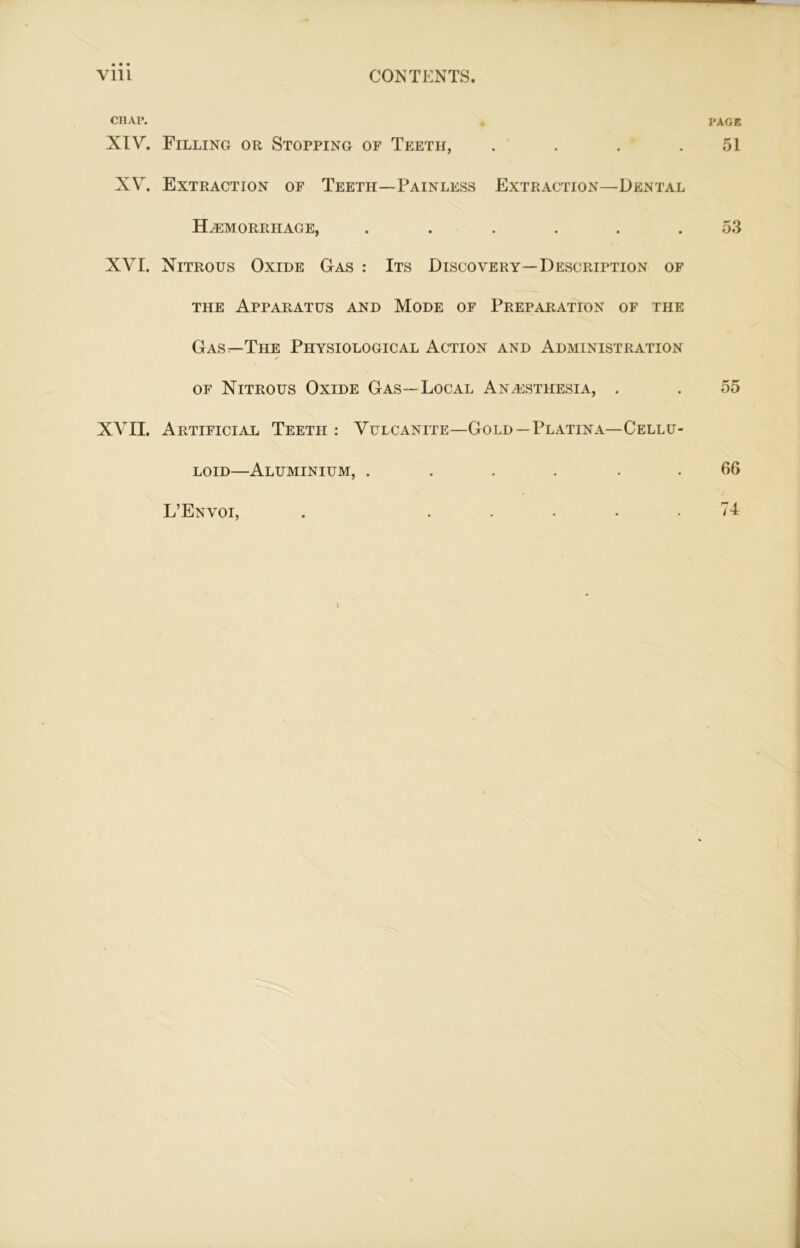 CHAP. . PAGE XIV. Filling or Stopping of Teeth, . . . .51 XV. Extraction of Teeth—Painless Extraction—Dental Haemorrhage, ...... 53 XVI. Nitrous Oxide Gas : Its Discovery—Description of the Apparatus and Mode of Preparation of the Gas—The Physiological Action and Administration ✓ of Nitrous Oxide Gas—Local Anaesthesia, . . 55 XVII. Artificial Teeth : Vulcanite—Gold — Platina— Cellu- loid—Aluminium, ...... 66 L’Envoi, . ..... 74