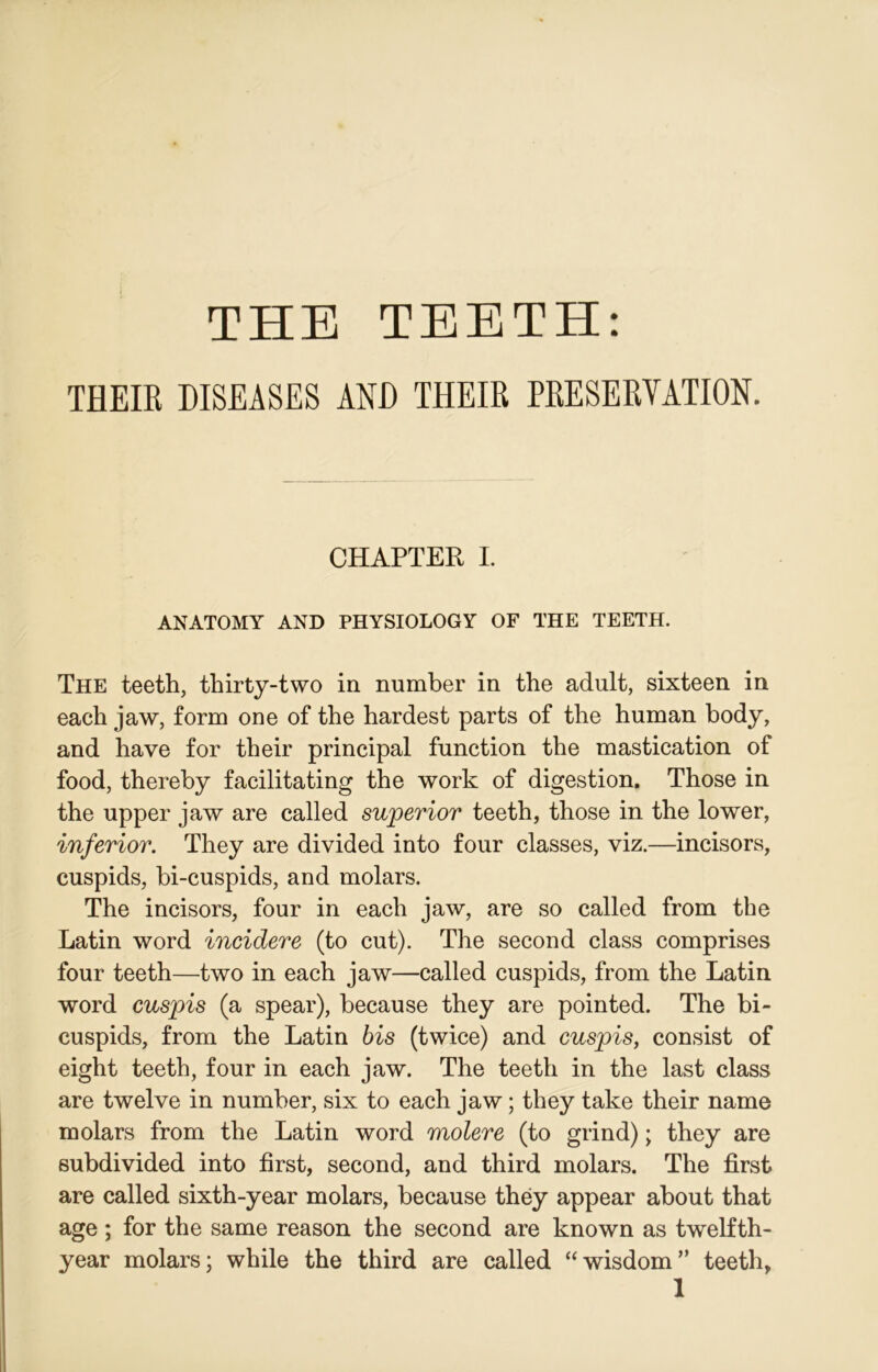 THEIE DISEASES AND THEIR PRESERVATION. CHAPTER I. ANATOMY AND PHYSIOLOGY OF THE TEETH. The teeth, thirty-two in number in the adult, sixteen in each jaw, form one of the hardest parts of the human body, and have for their principal function the mastication of food, thereby facilitating the work of digestion. Those in the upper jaw are called superior teeth, those in the lower, inferior. They are divided into four classes, viz.—incisors, cuspids, bi-cuspids, and molars. The incisors, four in each jaw, are so called from the Latin word incidere (to cut). The second class comprises four teeth—two in each jaw—called cuspids, from the Latin word cuspis (a spear), because they are pointed. The bi- cuspids, from the Latin bis (twice) and cuspis, consist of eight teeth, four in each jaw. The teeth in the last class are twelve in number, six to each jaw; they take their name molars from the Latin word molere (to grind); they are subdivided into first, second, and third molars. The first are called sixth-year molars, because they appear about that age ; for the same reason the second are known as twelfth- year molars; while the third are called “wisdom” teeth,