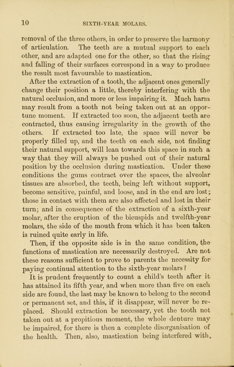 removal of tlie three others, in order to preserve the harmony of articulation. The teeth are a mutual support to each other, and are adapted one for the other, so that the rising and falling of their surfaces correspond in a way to produce the result most favourable to mastication. After the extraction of a tooth, the adjacent ones generally change their position a little, thereby interfering with the natural occlusion, and more or less impairing it. Much harm may result from a tooth not being taken out at an oppor- tune moment. If extracted too soon, the adjacent teeth are contracted, thus causing irregularity in the growth of the others. If extracted too late, the space will never be properly filled up, and the teeth on each side, not finding their natural support, will lean towards this space in such a way that they will always be pushed out of their natural position by the occlusion during mastication. Under these conditions the gums contract over the spaces, the alveolar tissues are absorbed, the teeth, being left without support, become sensitive, painful, and loose, and in the end are lost those in contact with them are also affected and lost in their turn; and in consequence of the extraction of a sixth-year molar, after the eruption of the bicuspids and twelfth-year molars, the side of the mouth from which it has been taken is ruined quite early in life. Then, if the opposite side is in the same condition, the functions of mastication are necessarily destroyed. Are not these reasons sufficient to prove to parents the necessity for paying continual attention to the sixth-year molars ? It is prudent frequently to count a child’s teeth after it has attained its fifth year, and when more than five on each side are found, the last may be known to belong to the second or permanent set, and this, if it disappear, will never be re- placed. Should extraction be necessary, yet the tooth not taken out at a propitious moment, the whole denture may be impaired, for there is then a complete disorganisation of the health. Then, also, mastication being interfered with,.