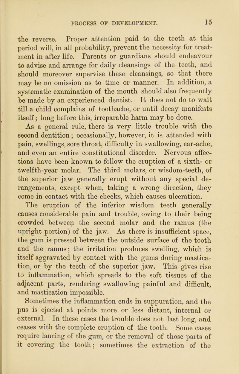 the reverse. Proper attention paid to the teeth at this period will, in all probability, prevent the necessity for treat- ment in after life. Parents or guardians should endeavour to advise and arrange for daily cleansings of the teeth, and should moreover supervise these cleansings, so that there may be no omission as to time or manner. In addition, a systematic examination of the mouth should also frequently be made by an experienced dentist. It does not do to wait till a child complains of toothache, or until decay manifests itself; long before this, irreparable harm may be done. As a general rule, there is very little trouble with the second dentition; occasionally, however, it is attended with pain, swellings, sore throat, difficulty in swallowing, ear-ache, and even an entire constitutional disorder. Nervous affec- tions have been known to follow the eruption of a sixth- or twelfth-year molar. The third molars, or wisdom-teeth, of the superior jaw generally erupt without any special de- rangements, except when, taking a wrong direction, they come in contact with the cheeks, which causes ulceration. The eruption of the inferior wisdom teeth generally causes considerable pain and trouble, owing to their being crowded between the second molar and the ramus (the upright portion) of the jaw. As there is insufficient space, the gum is pressed between the outside surface of the tooth and the ramus; the irritation produces swelling, which is itself aggravated by contact with the gums during mastica- tion, or by the teeth of the superior jaw. This gives rise to inflammation, which spreads to the soft tissues of the adjacent parts, rendering swallowing painful and difficult, and mastication impossible. Sometimes the inflammation ends in suppuration, and the pus is ejected at points more or less distant, internal or external. In these cases the trouble does not last long, and ceases with the complete eruption of the tooth. Some cases require lancing of the gum, or the removal of those parts of it covering the tooth; sometimes the extraction of the