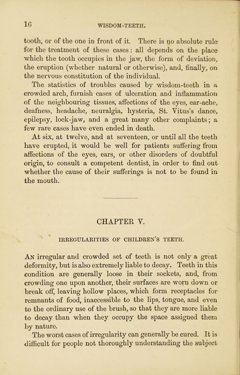 1G tooth, or of the one in front of it. There is no absolute rule for the treatment of these cases: all depends on the place which the tooth occupies in the jaw, the form of deviation, the eruption (whether natural or otherwise), and, finally, on the nervous constitution of the individual. The statistics of troubles caused by wisdom-teeth in a crowded arch, furnish cases of ulceration and inflammation of the neighbouring tissues, affections of the eyes, ear-ache, deafness, headache, neuralgia, hysteria, St. Vitus’s dance, epilepsy, lock-jaw, and a great many other complaints; a few rare cases have even ended in death. At six, at twelve, and at seventeen, or until all the teeth have erupted, it would be well for patients suffering from affections of the eyes, ears, or other disorders of doubtful origin, to consult a competent dentist, in order to find out whether the cause of their sufferings is not to be found in the mouth. CHAPTER V. IRREGULARITIES OF CHILDREN’S TEETH. An irregular and crowded set of teeth is not only a great deformity, but is also extremely liable to decay. Teeth in this condition are generally loose in their sockets, and, from crowding one upon another, their surfaces are worn down or break off, leaving hollow places, which form receptacles for remnants of food, inaccessible to the lips, tongue, and even to the ordinary use of the brush, so that they are more liable to decay than when they occupy the space assigned them by nature. The worst cases of irregularity can generally be cured. It is difficult for people not thoroughly understanding the subject