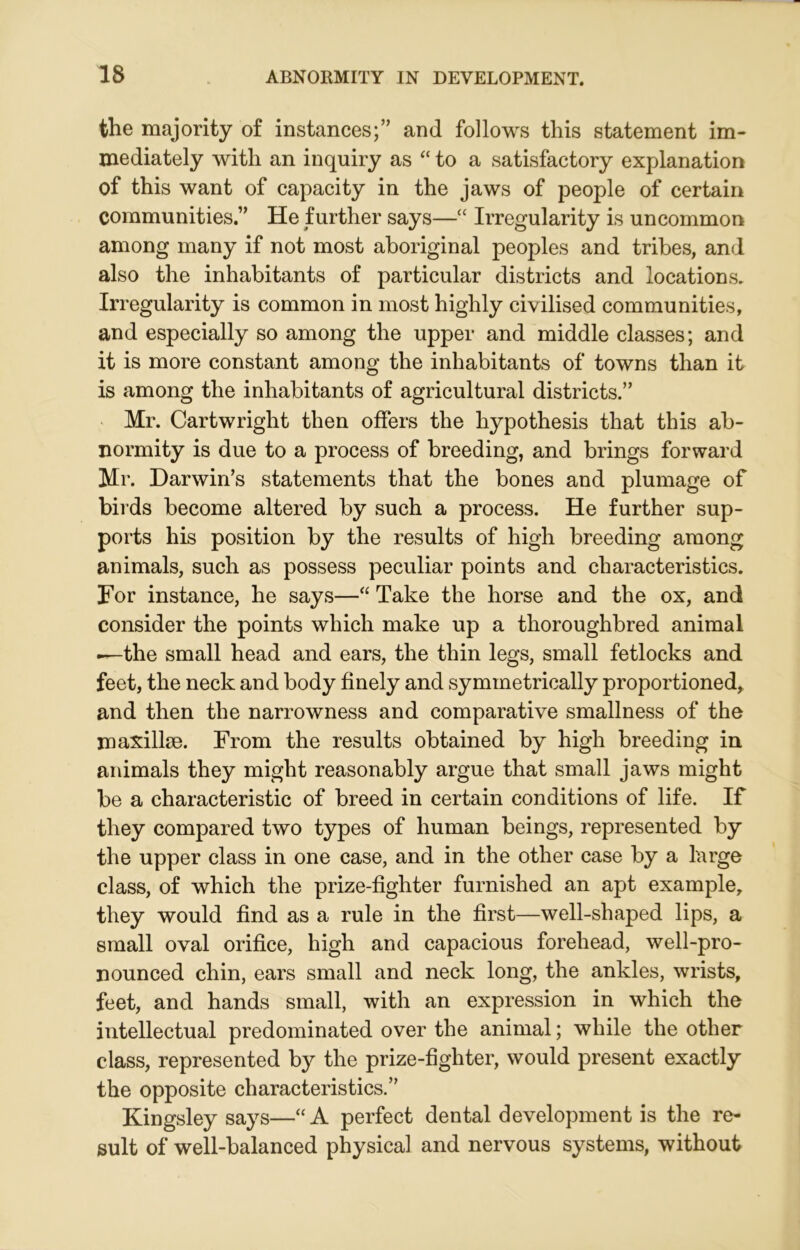 the majority of instances;” and follows this statement im- mediately with an inquiry as “ to a satisfactory explanation of this want of capacity in the jaws of people of certain communities.” He further says—“ Irregularity is uncommon among many if not most aboriginal peoples and tribes, and also the inhabitants of particular districts and locations. Irregularity is common in most highly civilised communities, and especially so among the upper and middle classes; and it is more constant among the inhabitants of towns than it is among the inhabitants of agricultural districts.” Mr. Cartwright then offers the hypothesis that this ab- normity is due to a process of breeding, and brings forward Mr. Darwin’s statements that the bones and plumage of birds become altered by such a process. He further sup- ports his position by the results of high breeding among animals, such as possess peculiar points and characteristics. For instance, he says—“ Take the horse and the ox, and consider the points which make up a thoroughbred animal —the small head and ears, the thin legs, small fetlocks and feet, the neck and body finely and symmetrically proportioned, and then the narrowness and comparative smallness of the maxillae. From the results obtained by high breeding in animals they might reasonably argue that small jaws might be a characteristic of breed in certain conditions of life. If they compared two types of human beings, represented by the upper class in one case, and in the other case by a large class, of which the prize-fighter furnished an apt example, they would find as a rule in the first—well-shaped lips, a small oval orifice, high and capacious forehead, well-pro- nounced chin, ears small and neck long, the ankles, wrists, feet, and hands small, with an expression in which the intellectual predominated over the animal; while the other class, represented by the prize-fighter, would present exactly the opposite characteristics.” Kingsley says—“A perfect dental development is the re- sult of well-balanced physical and nervous systems, without
