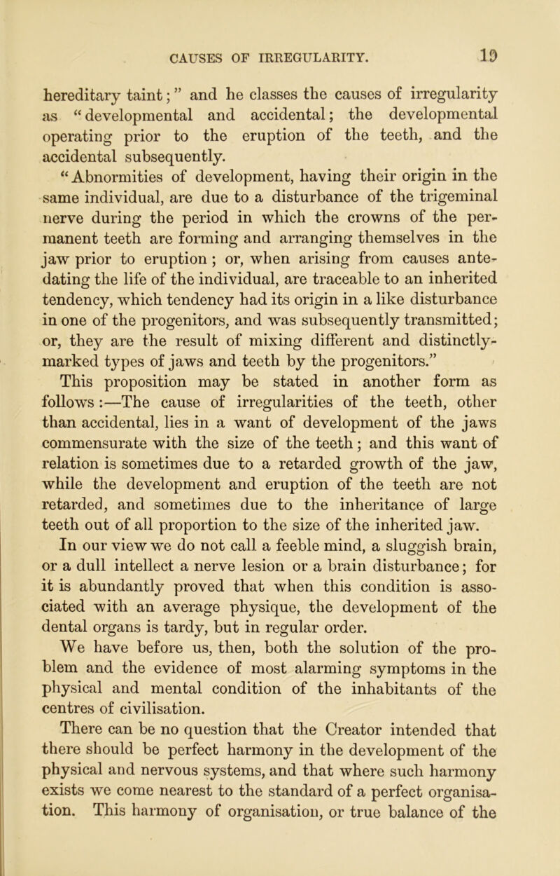 hereditary taint; ” and he classes the causes of irregularity as “ developmental and accidental; the developmental operating prior to the eruption of the teeth, and the accidental subsequently. “ Abnormities of development, having their origin in the same individual, are due to a disturbance of the trigeminal nerve during the period in which the crowns of the per- manent teeth are forming and arranging themselves in the jaw prior to eruption ; or, when arising from causes ante- dating the life of the individual, are traceable to an inherited tendency, which tendency had its origin in a like disturbance in one of the progenitors, and was subsequently transmitted; or, they are the result of mixing different and distinctly- marked types of jaws and teeth by the progenitors.” This proposition may be stated in another form as follows :—The cause of irregularities of the teeth, other than accidental, lies in a want of development of the jaws commensurate with the size of the teeth; and this want of relation is sometimes due to a retarded growth of the jaw, while the development and eruption of the teeth are not retarded, and sometimes due to the inheritance of large teeth out of all proportion to the size of the inherited jaw. In our view we do not call a feeble mind, a sluggish brain, or a dull intellect a nerve lesion or a brain disturbance; for it is abundantly proved that when this condition is asso- ciated with an average physique, the development of the dental organs is tardy, but in regular order. We have before us, then, both the solution of the pro- blem and the evidence of most alarming symptoms in the physical and mental condition of the inhabitants of the centres of civilisation. There can be no question that the Creator intended that there should be perfect harmony in the development of the physical and nervous systems, and that where such harmony exists we come nearest to the standard of a perfect organisa- tion. This harmony of organisation, or true balance of the