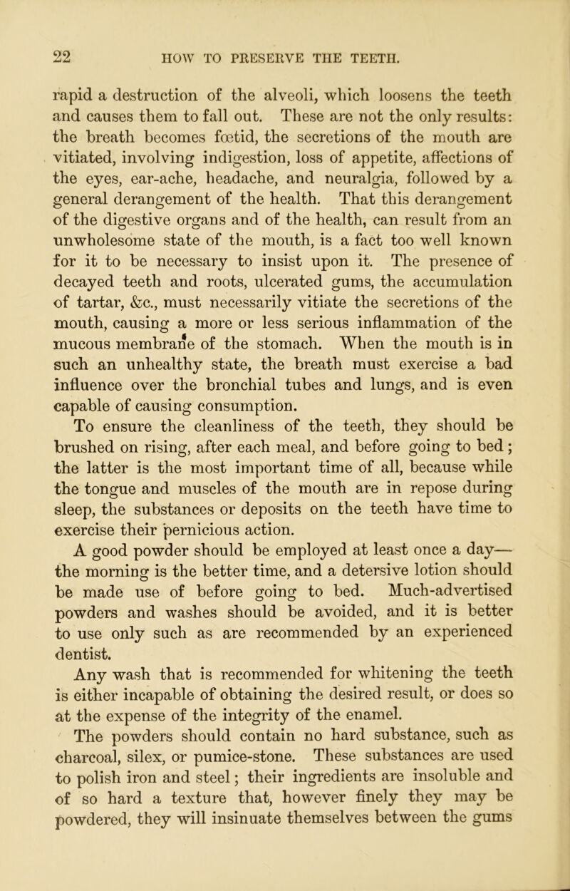 rapid a destruction of the alveoli, which loosens the teeth and causes them to fall out. These are not the only results: the breath becomes foetid, the secretions of the mouth are vitiated, involving indigestion, loss of appetite, affections of the eyes, ear-ache, headache, and neuralgia, followed by a general derangement of the health. That this derangement of the digestive organs and of the health, can result from an unwholesome state of the mouth, is a fact too well known for it to be necessary to insist upon it. The presence of decayed teeth and roots, ulcerated gums, the accumulation of tartar, &c., must necessarily vitiate the secretions of the mouth, causing a more or less serious inflammation of the mucous membrane of the stomach. When the mouth is in such an unhealthy state, the breath must exercise a bad influence over the bronchial tubes and lungs, and is even capable of causing consumption. To ensure the cleanliness of the teeth, they should be brushed on rising, after each meal, and before going to bed; the latter is the most important time of all, because while the tongue and muscles of the mouth are in repose during sleep, the substances or deposits on the teeth have time to exercise their pernicious action. A good powder should be employed at least once a day— the morning is the better time, and a detersive lotion should be made use of before going to bed. Much-advertised powders and washes should be avoided, and it is better to use only such as are recommended by an experienced dentist. Any wash that is recommended for whitening the teeth is either incapable of obtaining the desired result, or does so at the expense of the integrity of the enamel. The powders should contain no hard substance, such as charcoal, silex, or pumice-stone. These substances are used to polish iron and steel; their ingredients are insoluble and of so hard a texture that, however finely they may be powdered, they will insinuate themselves between the gums
