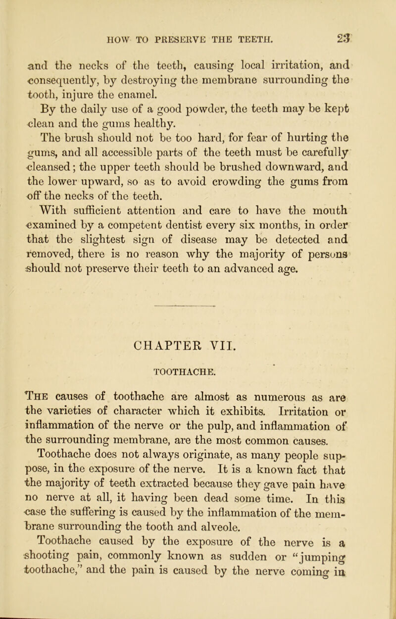 and the necks of the teeth, causing local irritation, and consequently, by destroying the membrane surrounding the tooth, injure the enamel. By the daily use of a good powder, the teeth may be kept clean and the gums healthy. The brush should not be too hard, for fear of hurting the gums, and all accessible parts of the teeth must be carefully cleansed; the upper teeth should be brushed downward, and the lower upward, so as to avoid crowding the gums from off the necks of the teeth. With sufficient attention and care to have the mouth examined by a competent dentist every six months, in order that the slightest sign of disease may be detected and removed, there is no reason why the majority of persons should not preserve their teeth to an advanced age. CHAPTER VII. TOOTHACHE. The causes of toothache are almost as numerous as are the varieties of character which it exhibits. Irritation or inflammation of the nerve or the pulp, and inflammation of the surrounding membrane, are the most common causes. Toothache does not always originate, as many people sup- pose, in the exposure of the nerve. It is a known fact that the majority of teeth extracted because they gave pain have no nerve at all, it having been dead some time. In this case the suffering is caused by the inflammation of the mem- brane surrounding the tooth and alveole. Toothache caused by the exposure of the nerve is a shooting pain, commonly known as sudden or “jumping toothache,” and the pain is caused by the nerve coming in