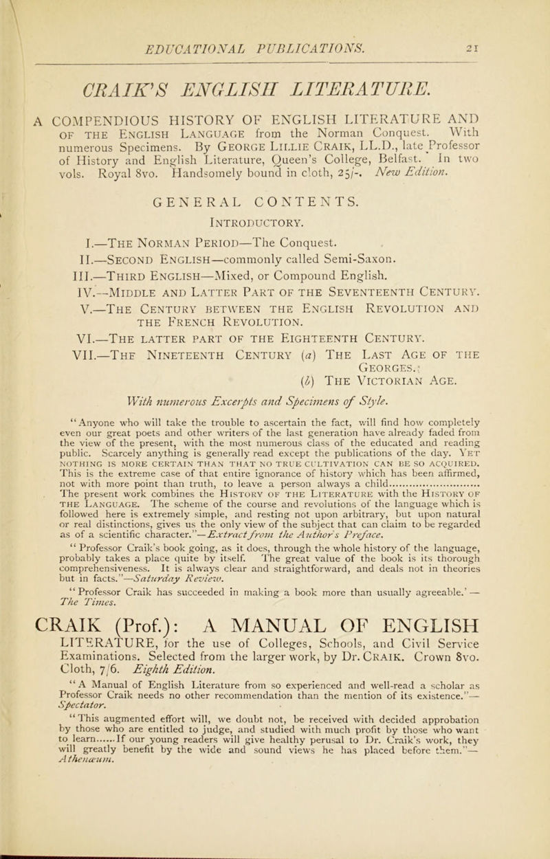 CRAIK'S ENGLISH LITERATURE. A COMPENDIOUS HISTORY OF ENGLISH LITERATURE AND OF THE English Language from the Norman Conquest. With numerous Specimens. By George Lillie Craik, LL.D., lateJTofessor of History and English Literature, Queen’s College, Belfast. In two vols. Royal 8vo. Handsomely bound in cloth, 25New Edition. GENERAL CONTENTS. Introductory. I.—The Norman Period—The Conquest. II.—Second English—commonly called Semi-Saxon. III.—Third English—Mixed, or Compound English. IV. —Middle and Latter Part of the Seventeenth Century. V. —The Century between the English Revolution and the French Revolution. VI. —The latter part of the Eighteenth Century. VII. —The Nineteenth Century {a) The Last Age of the Georges.? (b) The Victorian Age. With numerous Excerpts and Specimens of Style. “Anyone who will take the trouble to ascertain the fact, will find how completely even our great poets and other writers of the last generation have already faded from the view of the present, with the most numerous class of the educated and reading public. Scarcely anything is generally read except the publications of the day. Yet NOTHING IS MORE CERTAIN THAN THAT NO TRUE CULTIVATION CAN BE SO ACQUIRED. This is the extreme case of that entire ignorance of history which has been affirmed, not with more point than truth, to leave a person always a child The present work combines the History of the Literature with the History of the Language. The scheme of the course and revolutions of the language which is followed here is extremely simple, and resting not upon arbitrary, but upon natural or real distinctions, gives us the only view of the subject that can claim to be regarded as of a scientific character.”—Extract from the Authors Preface. “ Professor Craik’s book going, as it does, through the whole history of the language, probably takes a place quite by itself. The great value of the book is its thorough comprehensiveness. It is always clear and straightforward, and deals not in theories but in facts.”—Saturday Reviezv. “Professor Craik has succeeded in making a book more than usually agreeable.’ — The Times. CRAIK (Prof.): A MANUAL OF ENGLISH LITERATURE, for the use of Colleges, Schools, and Civil Service Examinations. Selected from the larger work, by Dr. Craik. Crown 8vo. Cloth, 7/6. Eighth Edition. “A Manual of English Literature from so experienced and well-read a scholar as Professor Craik needs no other recommendation than the mention of its existence.”— Spectator. “ This augmented effort will, we doubt not, be received with decided approbation by those who are entitled to judge, and studied with much profit by those who want to learn If our young readers will give healthy perusal to Dr. Craik’s work, they will greatly benefit by the wide and sound views he has placed before them.”— A theneeum.