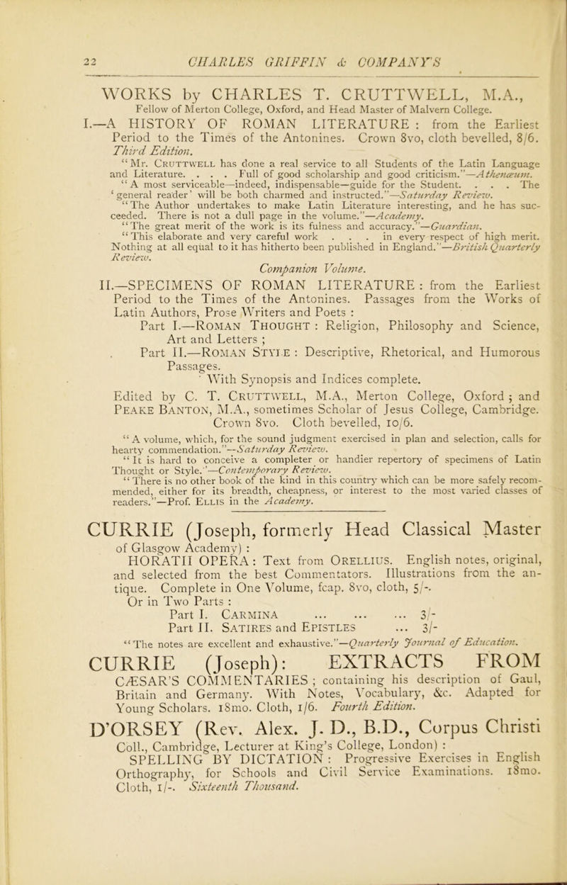 WORKS by CHARLES T. CRUTTWELL, M.A., Fellow of Merton College, Oxford, and Head Master of Malvern College. I.—A HISTORY OF ROMAN LITERATURE : from the Earliest Period to the Times of the Antonines. Crown 8vo, cloth bevelled, 8/6. Third Edition. “Mr. Cruttwell has done a real service to all Students of the Latin Language and Literature. . . . Full of good scholarship and good criticism.”—Athetueum. “ A most serviceable—indeed, indispensable—guide for the Student. . . . The ‘general reader’ will be both charmed and instructed.”—Saturday Review. “The Author undertakes to make Latin Literature interesting, and he has suc- ceeded. There is not a dull page in the volume.”—Academy. “The great merit of the work is its fulness and accuracy.”—Guardian. “This elaborate and very careful work ... in every- respect of high merit. Nothing at all equal to it has hitherto been published in England.”—British Quarterly Review. Companion Volume. II.—SPECIMENS OF ROMAN LITERATURE : from the Earliest Period to the Times of the Antonines. Passages from the Works of Latin Authors, Prose Writers and Poets : Part I.—Roman Thought : Religion, Philosophy and Science, Art and Letters ; Part II.—Roman Style : Descriptive, Rhetorical, and Humorous Passages. With Synopsis and Indices complete. Edited by C. T. CRUTTWELL, M.A., Merton College, Oxford ; and Peake Banton, M.A., sometimes Scholar of Jesus College, Cambridge. Crown 8vo. Cloth bevelled, 10/6. “ A volume, which, for the sound judgment exercised in plan and selection, calls for hearty commendation.”—Saturday Review. “It is hard to conceive a completer or handier repertory of specimens of Latin Thought or Style.”—Contemporary. Review. “ There is no other book of the kind in this country which can be more safely recom- mended, either for its breadth, cheapness, or interest to the most varied classes of readers.”—Prof. Ellis in the Academy. CURRIE (Joseph, formerly Head Classical Master of Glasgow Academy) : FIORATII OPERA: Text from Orellius. English notes, original, and selected from the best Commentators. Illustrations from the an- tique. Complete in One Volume, fcap. 8vo, cloth, 5/-. Or in Two Parts : Part I. Carmina 3/- Part II. Satires and Epistles ... 3/- “The notes are excellent and exhaustive.”—Quarterly Journal of Education. CURRIE (Joseph): EXTRACTS FROM CAESAR’S COMMENTARIES; containing his description of Gaul, Britain and Germany. With Notes, Vocabulary, &c. Adapted for Young Scholars. i8mo. Cloth, 1/6. Fourth Edition. D’ORSEY (Rev. Alex. J. D., B.D., Corpus Christi Coll., Cambridge, Lecturer at King’s College, London) : SPELLING BY DICTATION : Progressive Exercises in English Orthography, for Schools and Civil Service Examinations. i8mo. Cloth, I/-. Sixteenth Thousand.