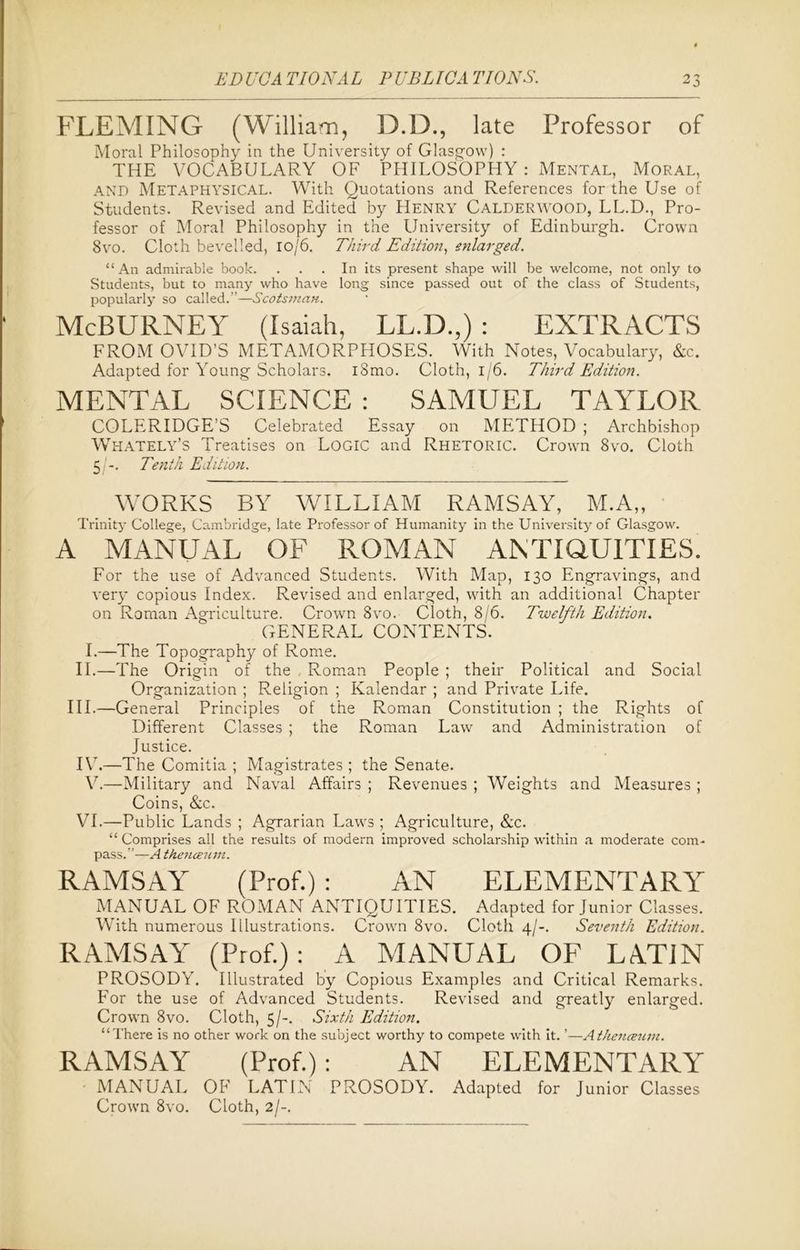 FLEMING (William, D.D., late Professor of Moral Philosophy in the University of Glasgow) : THE VOCABULARY OF PHILOSOPHY: Mental, Moral, AND Metaphysical. With Quotations and References for the Use of Students. Revised and Edited by Henry CALDERWOOD, LL.D., Pro- fessor of Moral Philosophy in the University of Edinburgh. Crown 8vo. Cloth bevelled, 10/6. Third Edition, enlarged. “ An admirable book. ... In its present shape will be welcome, not only to Students, but to many who have long since passed out of the class of Students, popularly so called.”—Scotsman. McBURNEY (Isaiah, LL.D.,) : EXTRACTS FROM OVID'S METAMORPHOSES. With Notes, Vocabulary, &c. Adapted for Young Scholars. iSmo. Cloth, 1/6. Third Edition. MENTAL SCIENCE : SAMUEL TAYLOR COLERIDGE’S Celebrated Essay on METHOD ; Archbishop WHATELY’S Treatises on LOGIC and Rhetoric. Crown 8vo. Cloth 5 -. Tenth Edition. WORKS BY WILLIAM RAMSAY, M.A„ Trinity College, Cambridge, late Professor of Humanity in the University of Glasgow. A MANUAL OF ROMAN ANTIQUITIES. For the use of Advanced Students. With Map, 130 Engravings, and verp copious Index. Revised and enlarged, with an additional Chapter on Roman Agriculture. Crown 8vo. Cloth, 8/6. Twelfth Edition. GENERAL CONTENTS. I.—The Topography of Rome. II.—The Origin of the Roman People ; their Political and Social Organization ; Religion ; Kalendar ; and Private Life. III.—General Principles of the Roman Constitution ; the Rights of Different Classes ; the Roman Law and Administration of Justice. IV7.—The Comitia ; Magistrates ; the Senate. V.—Military and Naval Affairs ; Revenues ; Weights and Measures ; Coins, &c. VI.—Public Lands ; Agrarian Laws ; Agriculture, &c. “ Comprises all the results of modern improved scholarship within a moderate com- pass.”—A thenceum. RAMSAY (Prof.) : AN ELEMENTARY” MANUAL OF ROMAN ANTIQUITIES. Adapted for Junior Classes. With numerous Illustrations. Crown 8vo. Cloth 4/-. Seventh Edition. RAMSAY (Prof.): A MANUAL OF LATIN PROSODY. Illustrated by Copious Examples and Critical Remarks. For the use of Advanced Students. Revised and greatly enlarged. Crown 8vo. Cloth, 5/-. Sixth Edition. “There is no other work on the subject worthy to compete with it. ’—A thenceum. RAMSAY (Prof.): AN ELEMENTARY MANUAL OF LATIN PROSODY. Adapted for Junior Classes Crown 8vo. Cloth, 2/-.