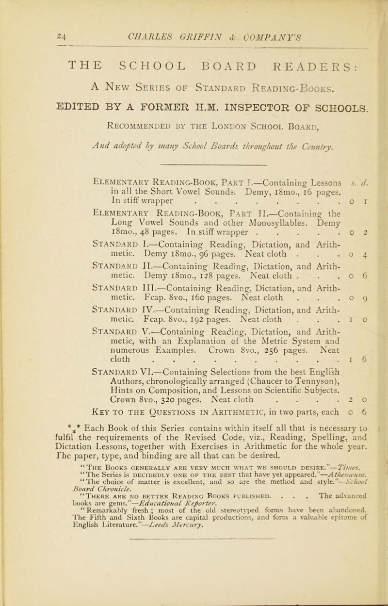 THE SCHOOL BOARD READERS: A New Series of Standard Reading-Books. EDITED BY A FORMER H.M. INSPECTOR OF SCHOOLS. Recommended by the London School Board, And adopted by many School Boards throughout the Country. Elementary Reading-Book, Part I.—Containing Lessons s. d. in all the Short Vowel Sounds. Demy, i8mo., 16 pages. In stiff wrapper . . . . . . . .01 Elementary Reading-Book, Part II.—Containing the Long Vowel Sounds and other Monosyllables. Demy 181110., 48 pages. In stiff wrapper . . . . .02 Standard I.—Containing Reading, Dictation, and Arith- metic. Demy i8mo., 96 pages. Neat cloth . . .04 STANDARD II.—Containing Reading, Dictation, and Arith- metic. Demy i8mo., 128 pages. Neat cloth . . .06 Standard III.—Containing Reading, Dictation, and Arith- metic. Reap. 8vo., 160 pages. Neat cloth . . .09 Standard IV.—Containing Reading, Dictation, and Arith- metic. Fcap. 8vo., 192 pages. Neat cloth . . .10 STANDARD V.—Containing Reading, Dictation, and Arith- metic, with an Explanation of the Metric System and numerous Examples. Crown 8vo., 256 pages. Neat cloth .......... 1 6 Standard VI.—Containing Selections from the best English Authors, chronologically arranged (Chaucer to Tennyson), Hints on Composition, and Lessons on Scientific Subjects. Crown 8vo., 320 pages. Neat cloth . . . .20 Key to the Questions in Arithmetic, in two parts, each o 6 *** Each Book of this Series contains within itself all that is necessary to fulfil the requirements of the Revised Code, viz., Reading, Spelling, and Dictation Lessons, together with Exercises in Arithmetic for the whole year. The paper, type, and binding are all that can be desired. “The Books generally are very much what we should desire.”—Times. “The Series is decidedly one of the best that have yet appeared.”—Athenaum. “ The choice of matter is excellent, and so are the method and style.”—School Board Chronicle. “There are no better Reading Books published. . . . The advanced books are gems.”—Educational Reporter. “Remarkably fresh; most of the old stereotyped forms have been abandoned. The Fifth and Sixth Books are capital productions, and form a valuable epitome of English Literature.”—Leeds Mercury.
