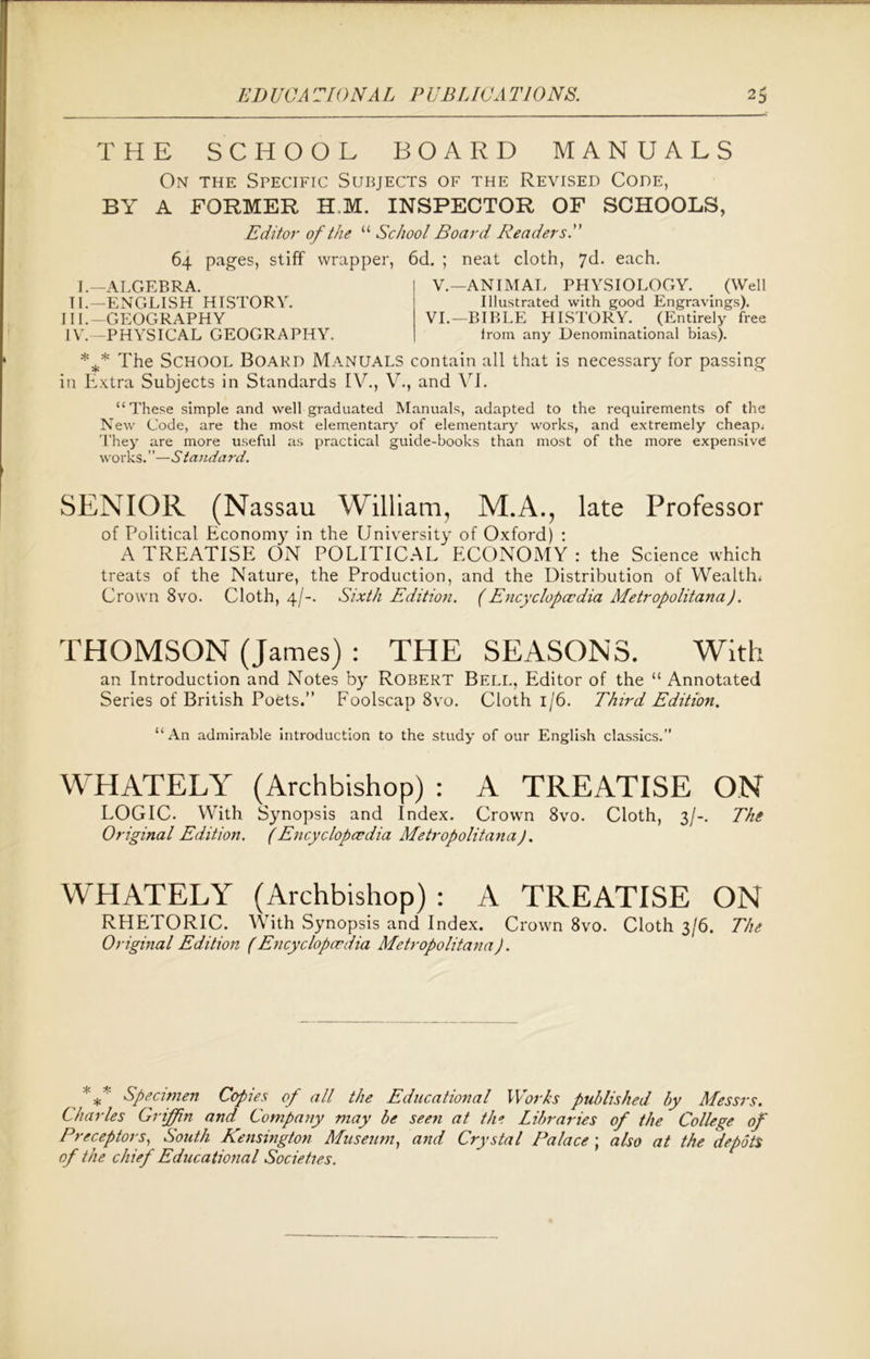 THE SCHOOL BOARD MANUALS On the Specific Subjects of the Revised Code, BY A FORMER H,M. INSPECTOR OF SCHOOLS, Editor of the “ School Board Readers. 64 pages, stiff wrapper, 6d. ; neat cloth, *]&. each. I.—ALGEBRA. TI.—ENGLISH HISTORY. III. -GEOGRAPHY IV. — PHYSICAL GEOGRAPHY. V.—ANIMAL PHYSIOLOGY. (Well Illustrated with good Engravings). VI.—BIBLE HISTORY. (Entirely free from any Denominational bias). %* The School Board Manuals contain all that is necessary for passing in Extra Subjects in Standards IV., V., and VI. “These simple and well graduated Manuals, adapted to the requirements of the New Code, are the most elementary of elementary works, and extremely cheap; They are more useful as practical guide-books than most of the more expensive works. ’ ’—Standard. SENIOR (Nassau William, M.A., late Professor of Political Economy in the University of Oxford) : A TREATISE ON POLITICAL ECONOMY : the Science which treats of the Nature, the Production, and the Distribution of Wealth; Crown 8vo. Cloth, 4/-. Sixth Edition. (Encyclopaedia Metropolitana). THOMSON (James) : THE SEASONS. With an Introduction and Notes by Robert Bell, Editor of the “ Annotated Series of British Poets.” Foolscap 8vo. Cloth 1/6. Third Edition. “An admirable introduction to the study of our English classics.” WHATELY (Archbishop) : A TREATISE ON LOGIC. With Synopsis and Index. Crown 8vo. Cloth, 3/-. The Original Edition. (Encyclopaedia Metropolitana). WHATELY (Archbishop) : A TREATISE ON RHETORIC. With Synopsis and Index. Crown 8vo. Cloth 3/6. The Original Edition (Encyclopedia Metropolitana). *** Specimen Copies of all the Educational Works published by Messrs. Charles Griffin and Company may be seen at the Libraries of the College of Preceptors, South Kensington Museum, and Crystal Palace ; also at the depots of the chief Educational Societies.