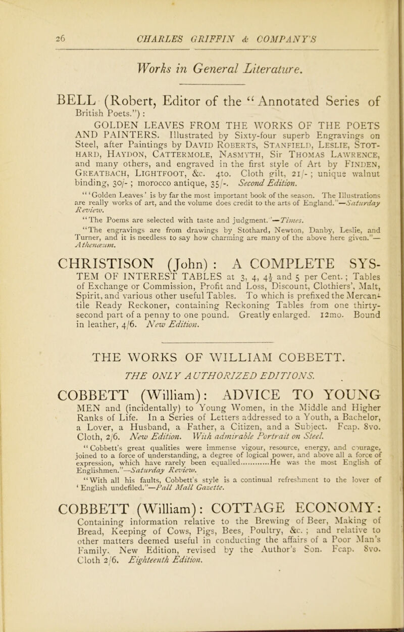 Works in General Literature. BELL (Robert, Editor of the u Annotated Series of British Poets.”) : GOLDEN LEAVES FROM THE WORKS OF THE POETS AND PAINTERS. Illustrated by Sixty-four superb Engravings on Steel, after Paintings by David Roberts, Stanfield, Leslie, Stot- hard, Haydon, Cattermole, Nasmyth, Sir Thomas Lawrence, and many others, and engraved in the first style of Art by FlNDEN, Greatbach, Lightfoot, &c. 4to. Cloth gilt, 211- ; unique walnut binding, 30/- ; morocco antique, 35/-. Second Edition. “ ‘Golden Leaves’ is by far the most important book of the season. The Illustrations are really works of art, and the volume does credit to the arts of England.”—Saturday R eview. “The Poems are selected with taste and judgment. ' —Times. “The engravings are from drawings by Stothard, Newton, Dan by, Leslie, and Turner, and it is needless to say how charming are many of the above here given.”— A thenceum. CHRISTISON (John) : A COMPLETE SYS- TEM OF INTEREST TABLES at 3, 4, 4J and 5 per Cent.; Tables of Exchange or Commission, Profit and Loss, Discount, Clothiers’, Malt, Spirit, and various other useful Tables. To which is prefixed the Mercan*- tile Ready Reckoner, containing Reckoning Tables from one thirty- second part of a penny to one pound. Greatly enlarged. i2mo. Bound in leather, 4/6. New Edition. THE WORKS OF WILLIAM COBBETT. THE ONL Y A UTHORIZED EDITIONS. COBBETT (William): ADVICE TO YOUNG MEN and (incidentally) to Young Women, in the Middle and Higher Ranks of Life. In a Series of Letters addressed to a Youth, a Bachelor, a Lover, a Husband, a Prather, a Citizen, and a Subject. Fcap. 8vo. Cloth, 2/6. New Edition. With admirable Portrait on Steel. “ Cobbett’s great qualities were immense vigour, resource, energy, and courage, joined to a force of understanding, a degree of logical power, and above all a force of expression, which have rarely been equalled He was the most English of Englishmen.”—Saturday Review. “With all his faults, Cobbett’s style is a continual refreshment to the lover of ‘English undefiled.”—Pall Mall Gazette. COBBETT (William): COTTAGE ECONOMY: Containing information relative to the Brewing of Beer, Making of Bread, Keeping of Cows, Pigs, Bees, Poultry, &c. ; and relative to other matters deemed useful in conducting the affairs of a Poor Man’s Family, New Edition, revised by the Author’s Son. Fcap. Svo. Cloth 2/6. Eighteenth Edition.