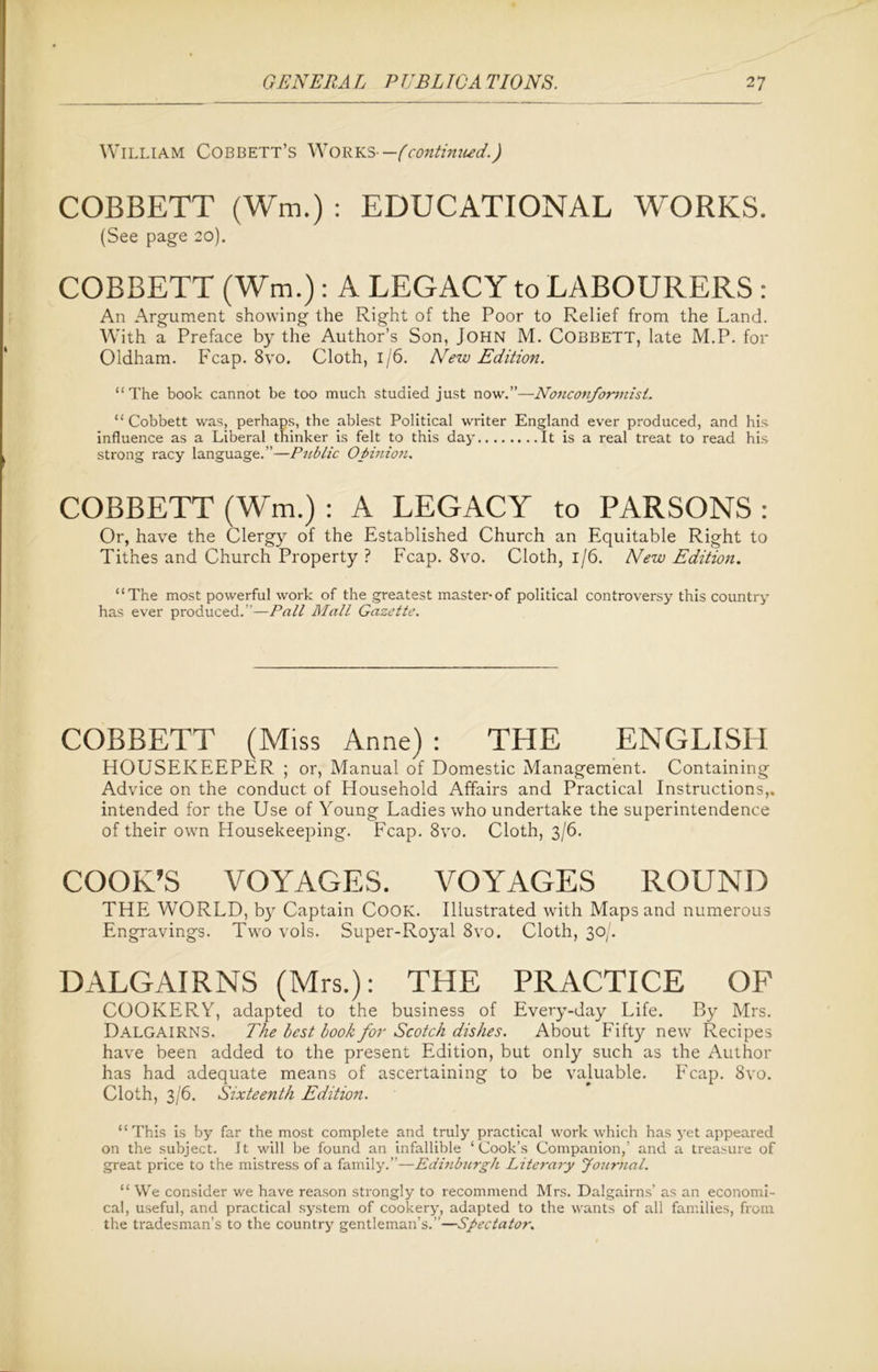 William Cobbett’s Works -—(continued.) COBBETT (Wm.) : EDUCATIONAL WORKS. (See page 20). COBBETT (Wm.): A LEGACY to LABOURERS : An Argument showing the Right of the Poor to Relief from the Land. With a Preface by the Author’s Son, John M. COBBETT, late M.P. for Oldham. Fcap. 8vo. Cloth, 1/6. New Edition. “ The book cannot be too much studied just now.”—Nonconformist. “ Cobbett was, perhaps, the ablest Political writer England ever produced, and his influence as a Liberal thinker is felt to this day It is a real treat to read his strong racy language.”—Public Opinion. COBBETT (Wm.) : A LEGACY to PARSONS: Or, have the Clergy of the Established Church an Equitable Right to Tithes and Church Property ? Fcap. 8vo. Cloth, 1/6. New Edition. “The most powerful work of the greatest master-of political controversy this country has ever produced.”—Pall Mall Gazette. COBBETT (Miss Anne): THE ENGLISH HOUSEKEEPER ; or, Manual of Domestic Management. Containing Advice on the conduct of Household Affairs and Practical Instructions,, intended for the Use of Young Ladies who undertake the superintendence of their own Housekeeping. Fcap. 8vo. Cloth, 3/6. COOK’S VOYAGES. VOYAGES ROUND THE WORLD, by Captain Cook. Illustrated with Maps and numerous Engravings. Two vols. Super-Royal 8vo. Cloth, 30/. DALGAIRNS (Mrs.): THE PRACTICE OF COOKERY, adapted to the business of Every-day Life. By Mrs. Dalgairns. The best book for Scotch dishes. About Fifty new Recipes have been added to the present Edition, but only such as the Author has had adequate means of ascertaining to be valuable. Fcap. 8vo. Cloth, 3/6. Sixteenth Edition. “ This is by far the most complete and truly practical work which has yet appeared on the subject. It will be found an infallible ‘Cook’s Companion,’ and a treasure of great price to the mistress of a family.”—Edinburgh Literary Journal. “ We consider we have reason strongly to recommend Mrs. Dalgairns’ as an economi- cal, useful, and practical system of cookery, adapted to the wants of all families, from the tradesman’s to the country gentleman’s.”—Spectator.