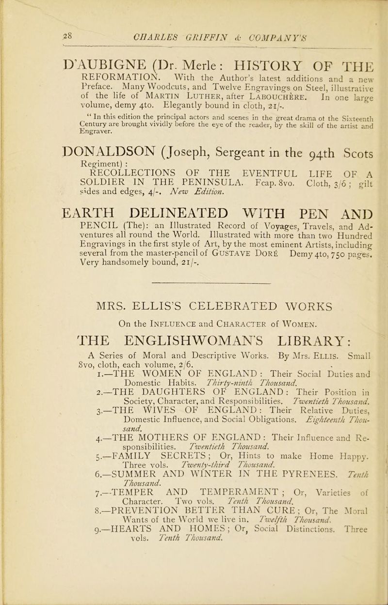 DAUBIGNE (Dr. Merle: HISTORY OF THE REFORMATION. With the Author’s latest additions and a new Preface. Many Woodcuts, and Twelve Engravings on Steel, illustrative of the life of Martin Luther, after Labouchere. In one large volume, demy 4to. Elegantly bound in cloth, 21 /-. “ In this edition the principal actors and scenes in the great drama ot the Sixteenth Century are brought vividly before the eye of the reader, by the skill of the artist and Engraver. DONALDSON (Joseph, Sergeant in the 94th Scots Regiment) : RECOLLECTIONS OF THE EVENTFUL LIFE OF A SOLDIER IN THE PENINSULA. Fcap. 8vo. Cloth, 3/6; gilt sides and edges, 4/-. New Edition. EARTH DELINEATED WITH PEN AND PENCIL (The): an Illustrated Record of Voyages, Travels, and Ad- ventures all round the World. Illustrated with more than two Hundred Engravings in the first style of Art, by the most eminent Artists, including several from the master-pencil of GUSTAVE DoRE Demy 4to, 750 pages. Very handsomely bound, 21 /-. MRS. ELLIS’S CELEBRATED WORKS On the Influence and Character of Women. THE ENGLISHWOMANS LIBRARY: A Series of Moral and Descriptive Works. By Mrs. Ellis. Small 8vo, cloth, each volume, 2/6. 1. —THE WOMEN'OF ENGLAND: Their Social Duties and Domestic Habits. Thirty-ninth Thousand. 2. —THE DAUGHTERS OF ENGLAND : Their Position in Society, Character, and Responsibilities. Twentieth Thousand. 3. —THE WIVES OF ENGLAND: Their Relative Duties, Domestic Influence, and Social Obligations. Eighteenth Thou- sand. 4. —THE MOTHERS OF ENGLAND : Their Influence and Re- sponsibilities. Twentieth Thousand. 5. —FAMILY SECRETS ; Or, Hints to make Home Happy. Three vols. Twenty-third Thousand. 6. —SUMMER AND WINTER IN THE PYRENEES. Tenth Thousand. 7. —TEMPER AND TEMPERAMENT ; Or, Varieties of Character. Two vols. Tenth Thousand. 8. —PREVENTION BETTER THAN CURE; Or, The .Moral Wants of the World we live in. Twelfth Thousand. 9. —HEARTS AND HOMES; Or} Social Distinctions. Three vols. Tenth Thousand.