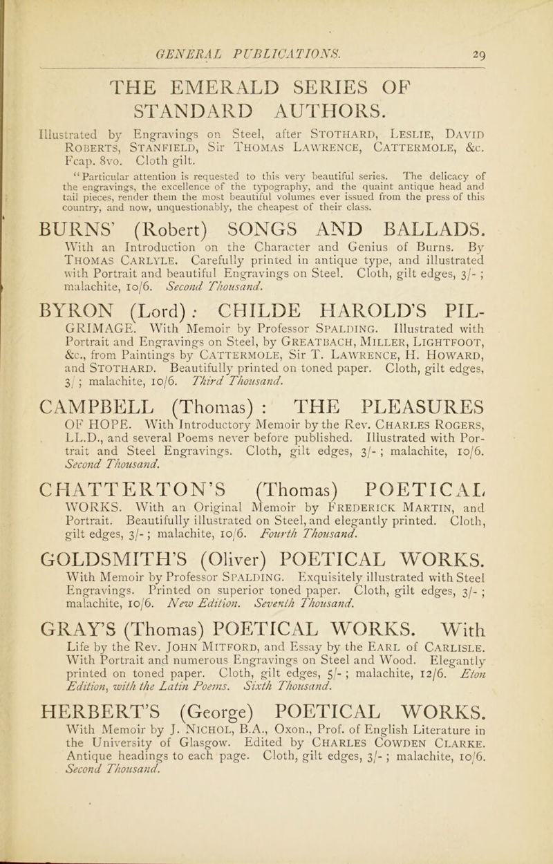 THE EMERALD SERIES OF STANDARD AUTHORS. Illustrated by Engravings on Steel, after Stothard, Leslie, David Roberts, Stanfield, Sir Thomas Lawrence, Cattermole, &c. Fcap. 8vo. Cloth gilt. “ Particular attention is requested to this very beautiful series. The delicacy of the engravings, the excellence of the typography, and the quaint antique head and tail pieces, render them the most beautiful volumes ever issued from the press of this country, and now, unquestionably, the cheapest of their class. BURNS’ (Robert) SONGS AND BALLADS. With an Introduction on the Character and Genius of Burns. By THOMAS Carlyle. Carefully printed in antique type, and illustrated with Portrait and beautiful Engravings on Steel. Cloth, gilt edges, 3/- ; malachite, 10/6. Second Thousand. BYRON (Lord): CHILDE HAROLD’S PIL- GRIMAGE. With Memoir by Professor Spalding. Illustrated with Portrait and Engravings on Steel, by Greatbach, Miller, LlGHTFOOT, &c., from Paintings by Cattermole, Sir T. Lawrence, Id. Howard, and Stothard. Beautifully printed on toned paper. Cloth, gilt edges, 3 ; malachite, 10/6. Third Thousand. CAMPBELL (Thomas) : THE PLEASURES OF HOPE. With Introductory Memoir by the Rev. Charles Rogers, LL.D., and several Poems never before published. Illustrated with Por- trait and Steel Engravings. Cloth, gilt edges, 3/- ; malachite, 10/6. Second Thousand. CHATTERTON’S (Thomas) POETICAL WORKS. With an Original Memoir by Frederick Martin, and Portrait. Beautifully illustrated on Steel, and elegantly printed. Cloth, gilt edges, 3/-; malachite, 10)6. Fourth Thousand. GOLDSMITH’S (Oliver) POETICAL WORKS. With Memoir by Professor Spalding. Exquisitely illustrated with Steel Engravings. Printed on superior toned paper. Cloth, gilt edges, 3/- ; malachite, 10/6. New Edition. Seventh Thousand. GRAY’S (Thomas) POETICAL WORKS. With Life by the Rev. John Mitford, and Essay by the Earl of Carlisle. With Portrait and numerous Engravings on Steel and Wood. Elegantly printed on toned paper. Cloth, gilt edges, 5/- ; malachite, 12/6. Eton Edition, with the Latin Poems. Sixth Thousand. HERBERT’S (George) POETICAL WORKS. With Memoir by J. Nichol, B.A., Oxon., Prof, of English Literature in the University of Glasgow. Edited by Charles Cowden Clarke. Antique headings to each page. Cloth, gilt edges, 3/- ; malachite, 10/6. Second Thousand.
