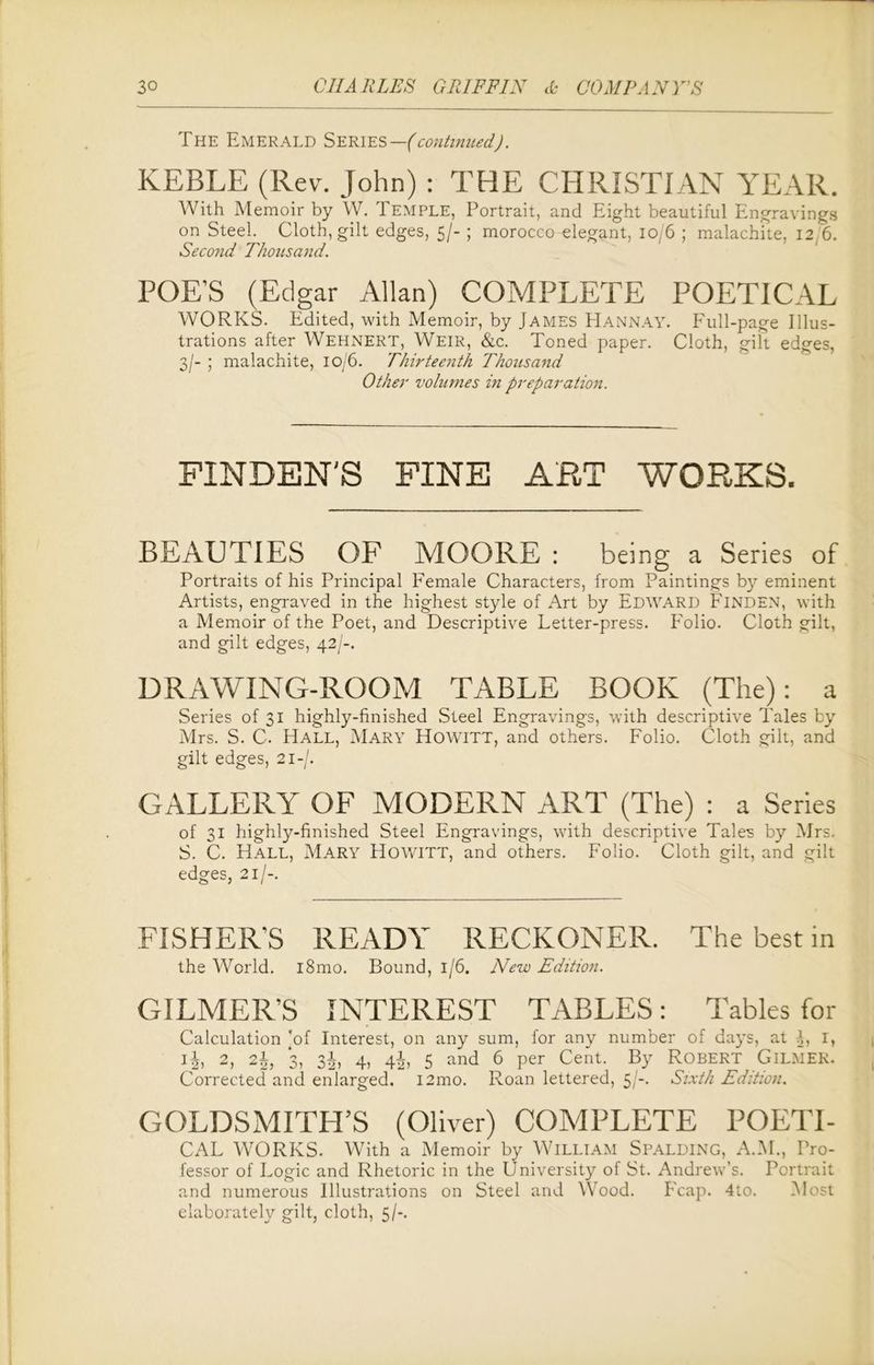 The Emerald Series— (continued). KEBLE (Rev. John) : THE CHRISTIAN YEAR. With Memoir by W. Temple, Portrait, and Eight beautiful Engravings on Steel. Cloth, gilt edges, 5/- ; morocco elegant, 10/6 ; malachite, 12 6. Second Thousand. POE’S (Edgar Allan) COMPLETE POETICAL WORKS. Edited, with Memoir, by James Hannay. Full-page Illus- trations after Wehnert, Weir, &c. Toned paper. Cloth, gilt edges, 3/- ; malachite, 10/6. Thirteenth Thousand Other volumes in preparation. FINDEN'S FINE ART WORKS. BEAUTIES OF MOORE : being a Series of Portraits of his Principal Female Characters, from Paintings by eminent Artists, engraved in the highest style of Art by Edward Finden, with a Memoir of the Poet, and Descriptive Letter-press. Folio. Cloth gilt, and gilt edges, 42/-. DRAWING-ROOM TABLE BOOK (The): a Series of 31 highly-finished Steel Engravings, with descriptive Tales by Mrs. S. C. Hall, Mary Howitt, and others. Folio. Cloth gilt, and gilt edges, 21-/. GALLERY OF MODERN ART (The) : a Series of 31 highly-finished Steel Engravings, with descriptive Tales by Mrs. S. C. Hall, Mary Howitt, and others. Folio. Cloth gilt, and gilt edges, 21/-. FISHER’S READY RECKONER. The best in the World. i8mo. Bound, 1/6. New Edition. GILMER’S INTEREST TABLES: Tables for Calculation ’of Interest, on any sum, for any number of days, at A, lt i|, 2, 2h, *3, 3^) 4) Ah 5 and 6 per Cent. By Robert Gilmer. Corrected and enlarged. i2mo. Roan lettered, 5/-. Sixth Edition. GOLDSMITH’S (Oliver) COMPLETE POETI- CAL WORKS. With a Memoir by William SPALDING, A.M., Pro- fessor of Logic and Rhetoric in the University of St. Andrew’s. Portrait and numerous Illustrations on Steel and Wood. Fcap. 4to. Most elaborately gilt, cloth, 5/-.