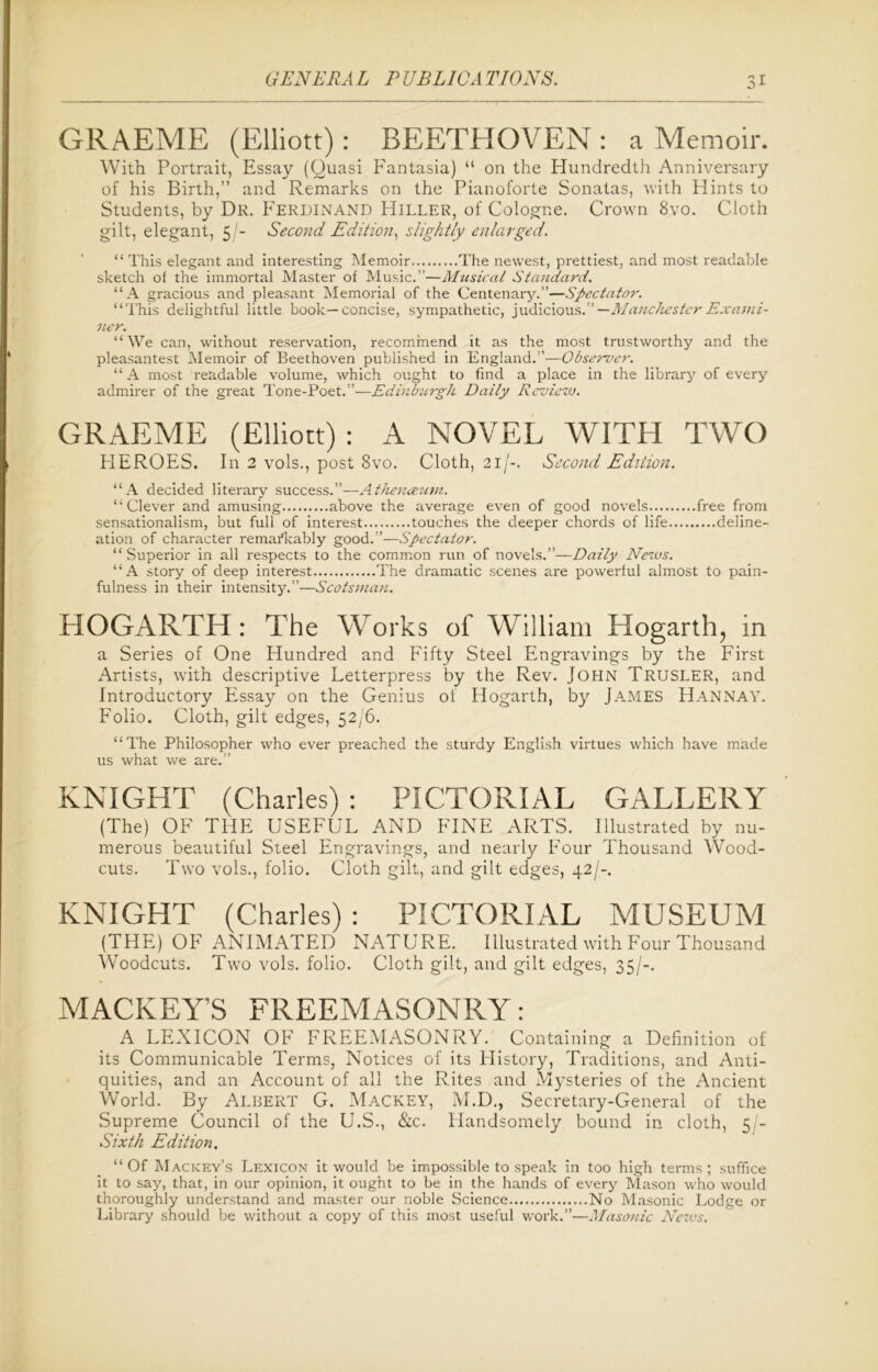 GRAEME (Elliott): BEETHOVEN : a Memoir. With Portrait, Essay (Quasi Fantasia) “ on the Hundredth Anniversary of his Birth,” and Remarks on the Pianoforte Sonatas, with Hints to Students, by Dr. Ferdinand Hiller, of Cologne. Crown 8vo. Cloth gilt, elegant, 5/- Second Edition, slightly enlarged. “ This elegant and interesting Memoir The newest, prettiest, and most readable sketch of the immortal Master of Music.”—Musical Standard. “A gracious and pleasant Memorial of the Centenary.”—Spectator. “This delightful little book—concise, sympathetic, judicious.” —Manchester Exami- ner. “We can, without reservation, recommend it as the most trustworthy and the pleasantest Memoir of Beethoven published in England.”—Observer. “ A most readable volume, which ought to find a place in the library of every admirer of the great Tone-Poet.”—Edinburgh Daily Review. GRAEME (Elliott): A NOVEL WITH TWO HEROES. In 2 vols., post 8vo. Cloth, 21/-. Second Edition. “A decided literary success.”—Athenceum. “Clever and amusing above the average even of good novels free from sensationalism, but full of interest touches the deeper chords of life deline- ation of character remarkably good.”—Spectator. “ Superior in all respects to the common run of novels.”—Daily News. “A story of deep interest The dramatic scenes are powerful almost to pain- fulness in their intensity.”—Scotsman. HOGARTH: The Works of William Hogarth, in a Series of One Hundred and Fifty Steel Engravings by the First Artists, with descriptive Letterpress by the Rev. John Trusler, and Introductory Essay on the Genius of Hogarth, by James Hannay. Folio. Cloth, gilt edges, 52/6. “The Philosopher who ever preached the sturdy English virtues which have made us what we are.” KNIGHT (Charles): PICTORIAL GALLERY (The) OF THE USEFUL AND FINE ARTS. Illustrated by nu- merous beautiful Steel Engravings, and nearly Four Thousand Wood- cuts. Two vols., folio. Cloth gilt, and gilt edges, 42/-. KNIGHT (Charles) : PICTORIAL MUSEUM (THE) OF ANIMATED NATURE. Illustrated with Four Thousand Woodcuts. Two vols. folio. Cloth gilt, and gilt edges, 35/-. MACKEY’S FREEMASONRY: A LEXICON OF FREEMASONRY. Containing a Definition of its Communicable Terms, Notices of its History, Traditions, and Anti- quities, and an Account of all the Rites and Mysteries of the Ancient World. By Albert G. Mackey, M.D., Secretary-General of the Supreme Council of the U.S., &c. Plandsomely bound in cloth, 5 - Sixth Edition. “Of Mackey’s Lexicon it would be impossible to speak in too high terms; suffice it to say, that, in our opinion, it ought to be in the hands of every Mason who would thoroughly understand and master our noble Science No Masonic Lodge or Library should be without a copy of this most useful work.”—Masonic News.
