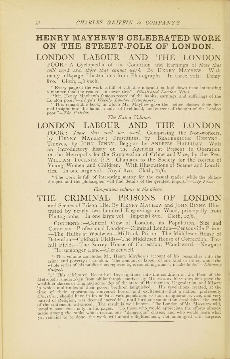 HENRY MAYHEW’S CELEBRATED WORK ON THE STREET-FOLK OF LONDON. LONDON LABOUR AND THE LONDON POOR : A Cyclopaedia of the Condition and Earnings of those that zvill work and those that cannot work. By Henry Mayhew. With many full-page Illustrations from Photographs. In three vols. Demy 8vo. Cloth, 4/6 each. “ Every page of the work is full of valuable information, laid down in so interesting a manner that the reader can never tire.”—Illustrated London News. “Mr. Henry Mayhew’s famous record of the habits, earnings, and sufferings of the London poor .—Lloyds Weekly London Newspaper. “This remarkable book, in which Mr. Mayhew gave the better classes their first real insight into the habits, modes of livelihood, and current of thought of the London poor.”—The Patriot. The Extra Volume. LONDON LABOUR AND THE LONDON POOR : Those that will not work. Comprising the Non-workers, by Henry Mayhew ; Prostitutes, by Bracebridge Hemyng ; Thieves, by John Binny ; Beggars bv Andrew Halliday. With a-n Introductory Essay on the Agencies at Present in Operation in the Metropolis for the Suppression of Crime and Vice, by the Rev. William Tuckniss, B.A., Chaplain to the Society for the Rescue of Young: Women and Children. With Illustrations of Scenes and Locali- ties. In one large vol. Royal 8vo. Cloth, io/6. “The work is full of interesting matter for the casual reader, while the philan- thropist and the philosopher will find details of the greatest import.”—City Press. Companion volume to the above. THE CRIMINAL PRISONS OF LONDON and Scenes of Prison Life. By HENRY MAYHEW and John BlNNY. Illus- trated by nearly two hundred Engravings on Wood, principally from Photographs. In one large vol. Imperial 8vo. Cloth. 10/6., CONTENTS :—General View of London, its Population, Size and Contrasts—Professional London—Criminal London—Pentonville Prison —The Hulks at Woolwich—Millbank Prison—The Middlesex House of Detention—Coldbath Fields—The Middlesex House of Correction, Tot- hill Fields—The Surrey House of Correction, Wandsworth—Newgate —Horsemonger Lane—Clerkenwell. “This volume concludes Mr. Henry Mayhew’s account of his researches into the crime and poverty of London. The amount of labour of one kind or other, which the whole series of his publications represents, is something almost incalculable.”—Literary Budget. This celebrated Record of Investigations into the condition of the Poor of the Metropolis, undertaken from philanthropic motives by Mr. Henry Mayhew, first gave the wealthier classes of England some idea of the state of Heathenism, Degradation, and Misery in which multitudes of their poorer brethren languished. His revelations created, at the time of their appearance, universal horror and excitement—that a nation, professedly Christian, should have in its midst a vast population, so sunk in ignorance, vice, and very hatred of Religion, was deemed incredible, until further examination established the truth of the statements advanced. The result is well known. The London of Mr. Mayhew will, happily, soon exist only in his pages. To those who would appreciate the efforts already made among the ranks which recruit our “dangerous” classes, and who would learn what yet remains to be done, the work will afford enlightenment, not unmingled with surprise.