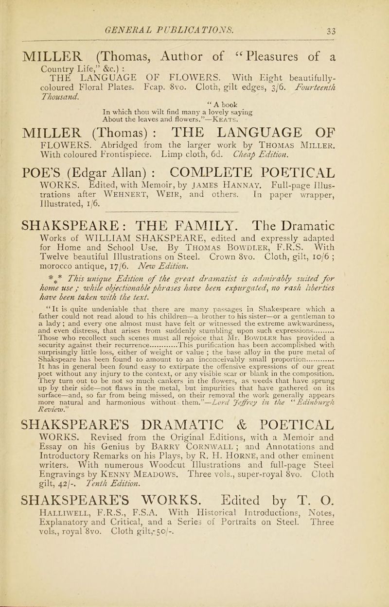 MILLER (Thomas, Author of “ Pleasures of a Country Life,” &c.) : THE LANGUAGE OF FLOWERS. With Piight beautifully- coloured Floral Plates. Fcap. 8vo. Cloth, gilt edges, 3/6. Fourteenth Thousand. “ A book In which thou wilt find many a lovely saying About the leaves and flowers.”—Keats. MILLER (Thomas) : THE LANGUAGE OF FLOWERS. Abridged from the larger work by Thomas Miller. With coloured Frontispiece. Limp cloth, 6d. Cheap Edition. POE’S (Edgar Allan) : COMPLETE POETICAL WORKS. Edited, with Memoir, by JAMES H ANN AY. Full-page Illus- trations after Wehnert, Weir, and others. In paper wrapper, Illustrated, 1/6. SHAKSPEARE: THE FAMILY. The Dramatic Works of WILLIAM SHAKSPEARE, edited and expressly adapted for Home and School Use. By Thomas Bowdler, F.R.S. With Twelve beautiful Illustrations on Steel. Crown 8vo. Cloth, gilt, 10/6 ; morocco antique, 17/6. New Edition. * f This unique Edition of the great dramatist is admirably suited for home use ; while objectionable phrases have been expurgated, no -rash liberties have been taken with the text. “It is quite undeniable that there are many passages in Shakespeare which a father could not read aloud to his children—a brother to his sister—or a gentleman to a lady; and every one almost must have felt or witnessed the extreme awkwardness, and even distress, that arises irom suddenly stumbling upon such expressions Those who recollect such scenes must all rejoice that Mr. Bowdler has provided a security against their recurrence This purification has been accomplished with surprisingly little loss, either of weight or value ; the base alloy in the pure metal of Shakspeare has been found to amount to an inconceivably small proportion It has in general been found easy to extirpate the offensive expressions of our great poet without any injury to the context, or any visible scar or blank in the composition. They turn out to be not so much cankers in the flowers, as weeds that have sprung up by their side—not flaws in the metal, but impurities that have gathered on its surface—and, so far from being missed, on their removal the work generally appears more natural and harmonious without them.”—Lord Jeffrey in the “Edinburgh Review.” SHAKSPEARE’S DRAMATIC & POETICAL WORKS. Revised from the Original Editions, with a Memoir and Essay on his Genius by Barry Cornwall ; and Annotations and Introductory Remarks on his Plays, by R. H. Horne, and other eminent writers. With numerous Woodcut Illustrations and full-page Steel Engravings by Kenny Meadows. Three vols., super-royal 8vo. Cloth gilt, 42/-. Tenth Edition. SHAKSPEARE’S WORKS. Edited by T. O. Halliwell, F.R.S., F.S.A. With Historical Introductions, Notes, Explanatory and Critical, and a Series of Portraits on Steel. Three vols., royal 8vo. Cloth gilt,-50/-.