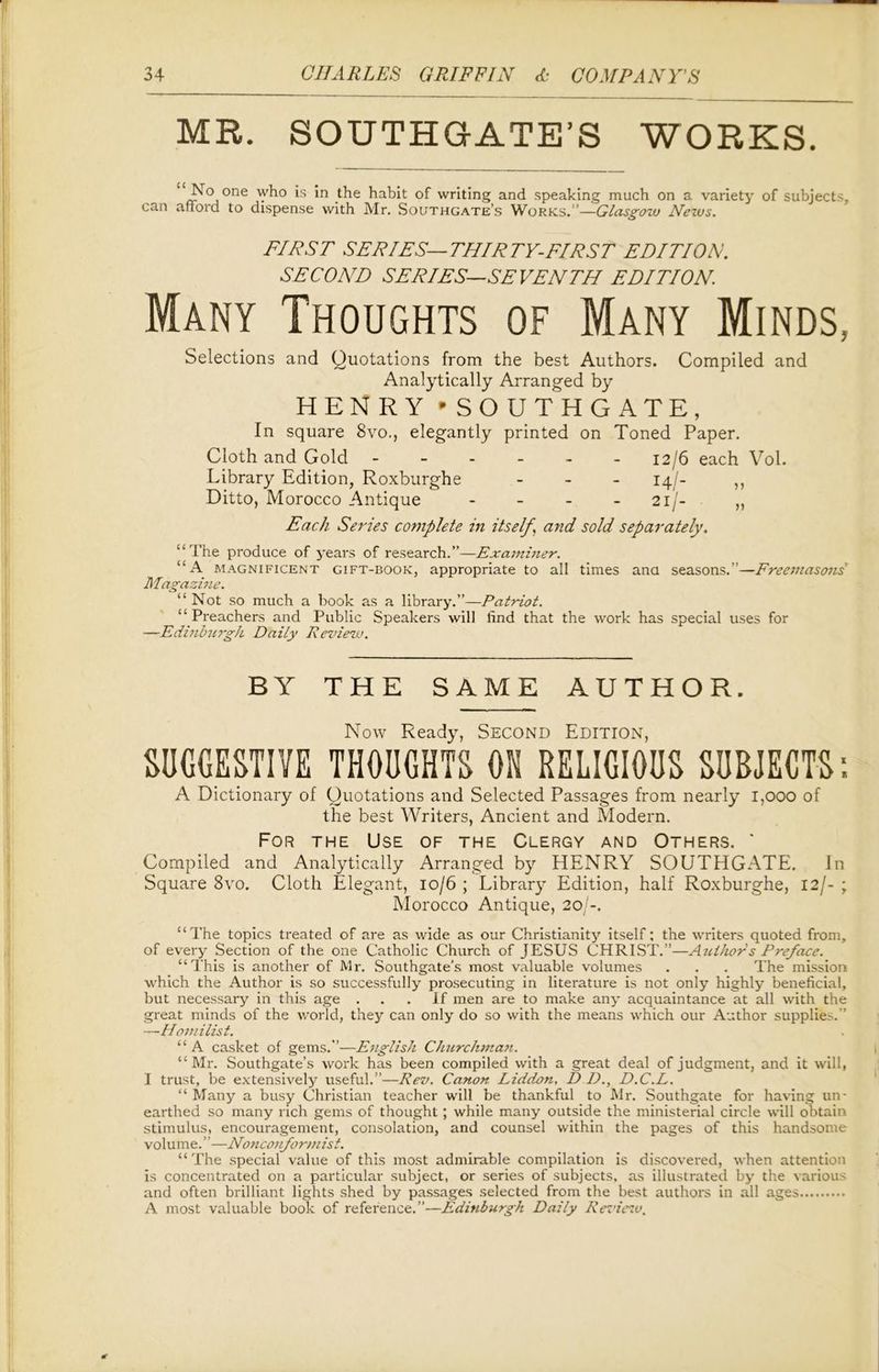 MR. SOUTHG-ATE’S WORKS. No one who is in the habit of writing and speaking much on a variety of subjects, can afford to dispense with Mr. Southgate’s Works.”—Glasgow News. FIRST SERIES—THIRTY-FIRST EDITION. SECOND SERIES—SEVENTH EDITION. Many Thoughts of Many Minds, Selections and Quotations from the best Authors. Compiled and Analytically Arranged by HENRY * SOUTHGATE, In square 8vo., elegantly printed on Toned Paper. Cloth and Gold - - - - - 12/6 each Vol. Library Edition, Roxburghe - 14/- ,, Ditto, Morocco Antique - - - 21/- „ Each Series complete in itself \ and sold separately. “The produce of years of research.”—Examiner. “A magnificent gift-book, appropriate to all times ana seasons.”—Freemasons' Magazine. “ Not so much a book as a library.”—Patriot. “Preachers and Public Speakers will find that the work has special uses for —Edinburgh Daily Review. BY THE SAME AUTHOR. Now Ready, Second Edition, SUGGESTIVE THOUGHTS ON RELIGIOUS SUBJECTS’. A Dictionary of Quotations and Selected Passages from nearly 1,000 of the best Writers, Ancient and Modern. For the Use of the Clergy and Others. ' Compiled and Analytically Arranged by HENRY SOUTHGATE. In Square 8vo. Cloth Elegant, 10/6 ; Library Edition, half Roxburghe, 12/- ; Morocco Antique, 20/-. “The topics treated of are as wide as our Christianity itself: the writers quoted from, of every Section of the one Catholic Church of JESUS CHRIST.”—Authors Preface. “This is another of Mr. Southgate’s most valuable volumes . . . The mission ■which the Author is so successfully prosecuting in literature is not only highly beneficial, but necessary in this age ... If men are to make any acquaintance at all with the great minds of the world, they can only do so with the means which our Author supplies. ’ —Homilist. “ A casket of gems.”—English Churchman. “ Mr. Southgate’s work has been compiled with a great deal of judgment, and it will, I trust, be extensively useful.”—Rev. Canon Liddon, D D., D.C.L. “Many a busy Christian teacher will be thankful to Mr. Southgate for having un- earthed so many rich gems of thought ; while many outside the ministerial circle will obtain stimulus, encouragement, consolation, and counsel within the pages of this handsome volume. ”—Nonconformist. “The special value of this most admirable compilation is discovered, when attention is concentrated on a particular subject, or series of subjects, as illustrated by the various and often brilliant lights shed by passages selected from the best authors in all ages A most valuable book of reference.”—Edinburgh Daily Review.