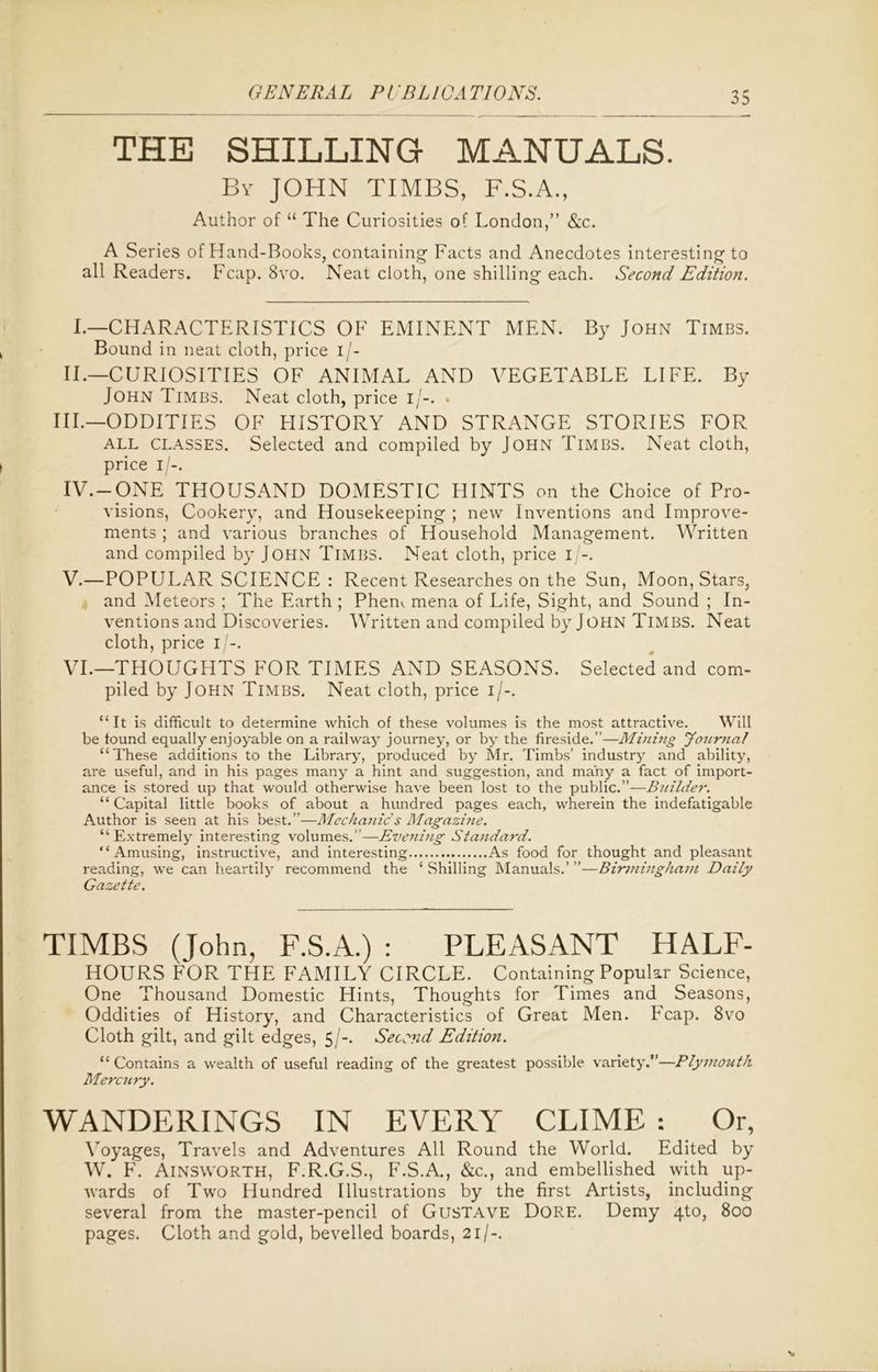 THE SHILLING MANUALS. By JOHN TIMES, F.S.A., Author of “ The Curiosities of London,” &c. A Series of Hand-Books, containing Facts and Anecdotes interesting to all Readers. Fcap. 8vo. Neat cloth, one shilling each. Second Edition. I.—CHARACTERISTICS OF EMINENT MEN. By John Timbs. Bound in neat cloth, price i/- II.—CURIOSITIES OF ANIMAL AND VEGETABLE LIFE. By John Timbs. Neat cloth, price i/-. » III.—ODDITIES OF HISTORY AND STRANGE STORIES FOR all classes. Selected and compiled by John Timbs. Neat cloth, price i/-. IV. -ONE THOUSAND DOMESTIC HINTS on the Choice of Pro- visions, Cookery, and Housekeeping ; new Inventions and Improve- ments ; and various branches of Household Management. Written and compiled by John Timbs. Neat cloth, price i -. V. —POPULAR SCIENCE : Recent Researches on the Sun, Moon, Stars, and Meteors ; The Earth ; Phem mena of Life, Sight, and Sound ; In- ventions and Discoveries. Written and compiled by John Timbs. Neat cloth, price i/-. VI. —THOUGHTS FOR TIMES AND SEASONS. Selected and com- piled by John Timbs. Neat cloth, price i/-. “It is difficult to determine which of these volumes is the most attractive. Will be found equally enjoyable on a railway journey, or by the fireside.”—Mining Jourtial “These additions to the Library, produced by Mr. Timbs’ industry and ability, are useful, and in his pages many a hint and suggestion, and many a fact of import- ance is stored up that would otherwise have been lost to the public.”—Builder. “ Capital little books of about a hundred pages each, wherein the indefatigable Author is seen at his best.”—Mechanic's Magazine. “ Extremely interesting volumes.”—Evening Standard. “Amusing, instructive, and interesting As food for thought and pleasant reading, we can heartily recommend the ‘ Shilling Manuals.’ ”—Birmingham Daily Gazette. TIMBS (John, F.S.A.) : PLEASANT HALF- HOURS FOR THE FAMILY CIRCLE. Containing Popular Science, One Thousand Domestic Hints, Thoughts for Times and Seasons, Oddities of History, and Characteristics of Great Men. Fcap. 8vo Cloth gilt, and gilt edges, 5/-. Second Edition. “Contains a wealth of useful reading of the greatest possible variety.”—Plymouth Mercury. WANDERINGS IN EVERY CLIME : Or, Voyages, Travels and Adventures All Round the World. Edited by W. F. Ainsworth, F.R.G.S., F.S.A., &c., and embellished with up- wards of Two Hundred Illustrations by the first Artists, including several from the master-pencil of Gustave Dore. Demy 4to, 800 pages. Cloth and gold, bevelled boards, 21/-.