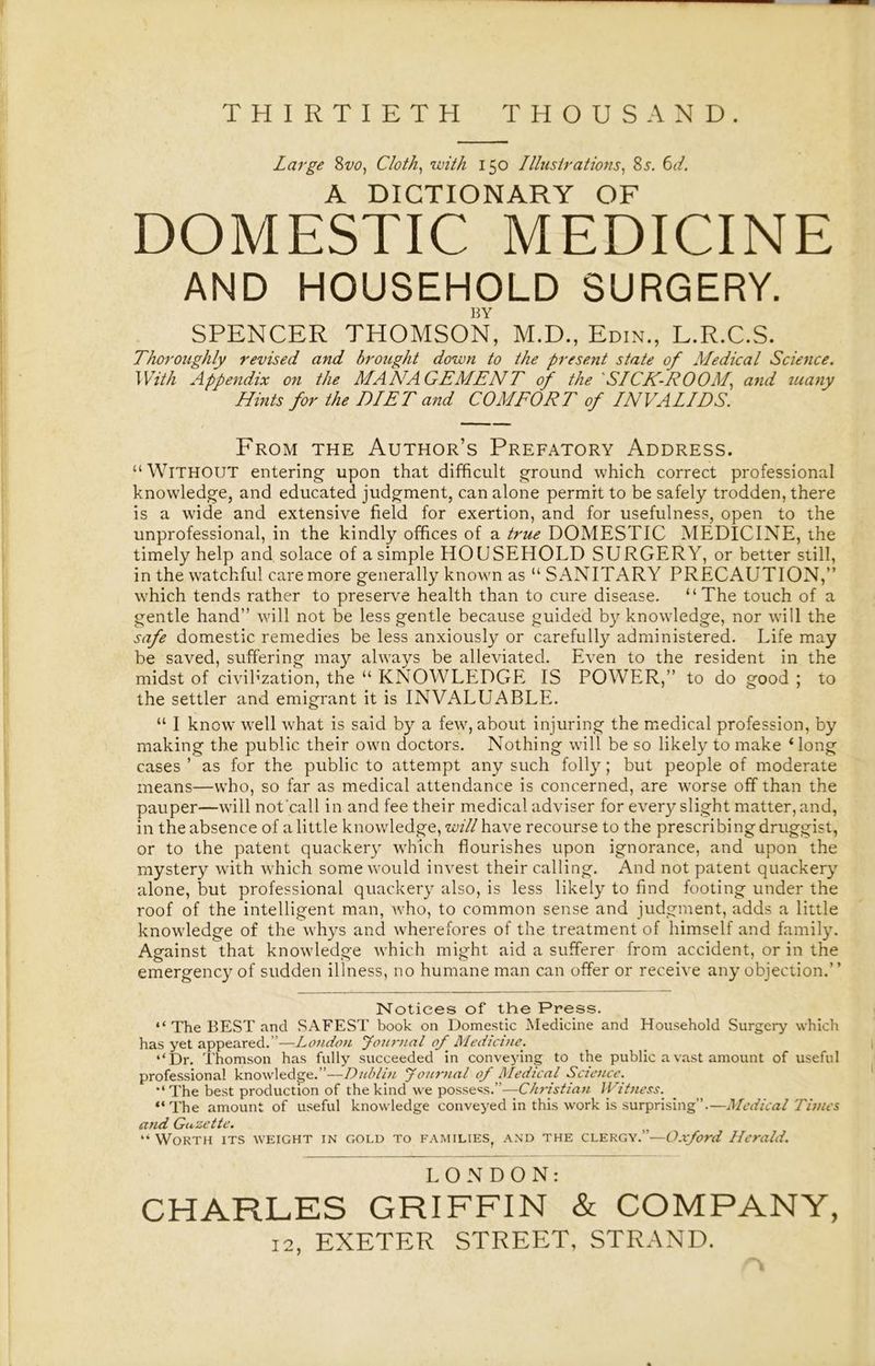 THIRTIETH THOUSAND. Large 8w, Cloth, with 150 Illustrations, 8s. 6d. A DICTIONARY OF DOMESTIC MEDICINE AND HOUSEHOLD SURGERY. BY SPENCER THOMSON, M.D., Edin., L.R.C.S. Thoroughly revised and brought down to the present state of Medical Science. With Appendix on the MANAGEMENT of the SICK-ROOM, and tuany Hints for the DIET and COMFORT of INVALIDS. From the Author’s Prefatory Address. “ WITHOUT entering upon that difficult ground which correct professional knowledge, and educated judgment, can alone permit to be safely trodden, there is a wide and extensive field for exertion, and for usefulness, open to the unprofessional, in the kindly offices of a true DOMESTIC MEDICINE, the timely help and solace of a simple HOUSEHOLD SURGERY, or better still, in the watchful care more generally known as “ SANITARY PRECAUTION,” which tends rather to preserve health than to cure disease. “The touch of a gentle hand” will not be less gentle because guided by knowledge, nor will the safe domestic remedies be less anxiously or carefully administered. Life may be saved, suffering may always be alleviated. Even to the resident in the midst of civilization, the “ KNOWLEDGE IS POWER,” to do good ; to the settler and emigrant it is INVALUABLE. “ I know well what is said by a few, about injuring the medical profession, by making the public their own doctors. Nothing will be so likely to make 1 long cases ’ as for the public to attempt any such folly; but people of moderate means—who, so far as medical attendance is concerned, are worse off than the pauper—will not'call in and fee their medical adviser for every slight matter, and, in the absence of a little knowledge, will have recourse to the prescribing druggist, or to the patent quackery which flourishes upon ignorance, and upon the mystery with which some would invest their calling. And not patent quackery alone, but professional quackery also, is less likely to find footing under the roof of the intelligent man, who, to common sense and judgment, adds a little knowledge of the whys and wherefores of the treatment of himself and family. Against that knowledge which might aid a sufferer from accident, or in the emergency of sudden illness, no humane man can offer or receive any objection.” Notices of the Press. “The BEST and SAFEST book on Domestic Medicine and Household Surgery which has yet appeared.”—London Journal of Medicine’. “Dr. Thomson has fully succeeded in conveying to the public a vast amount of useful professional knowledge.”—Dublin Journal of Medical Science. “The best production of the kind we possess.”—Christian Witness. “The amount of useful knowledge conveyed in this work is surprising”.—Medical Times and Gazette. “ Worth its weight in gold to families, and the clergy.”—Oxford Herald. LONDON: CHARLES GRIFFIN & COMPANY, 12, EXETER STREET, STRAND.