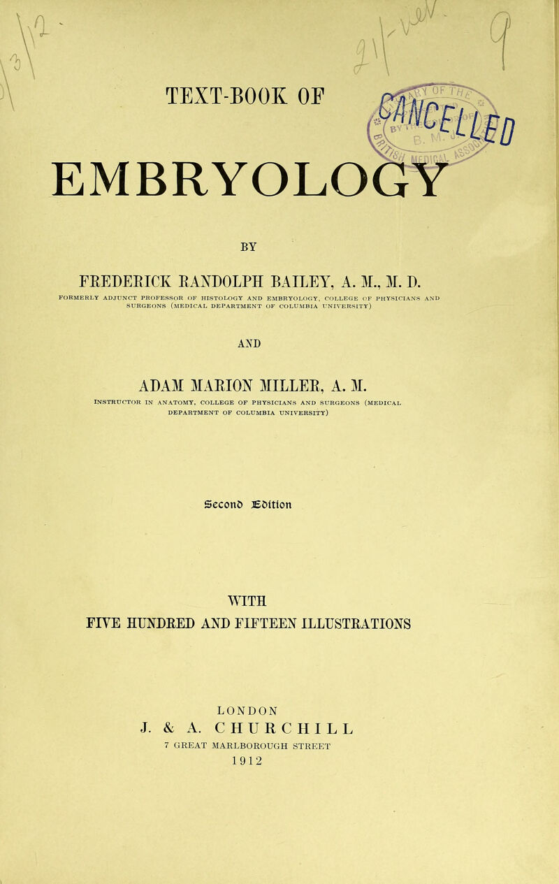 TEXT-BOOK OF TO BY l B A PA EMBRYOLOGY BY FREDERICK RANDOLPH BAILEY, A. M., M. D. FORMERLY ADJUNCT PROFESSOR OF HISTOLOGY AND EMBRYOLOGY, COLLEGE OF PHYSICIANS AND SURGEONS (MEDICAL DEPARTMENT OF COLUMBIA UNIVERSITY) AND ADAM MARION MILLEE, A. M. INSTRUCTOR IN ANATOMY, COLLEGE OF PHYSICIANS AND SURGEONS (MEDICAL DEPARTMENT OF COLUMBIA UNIVERSITY) Second jE&ttlon WITH FIVE HUNDRED AND FIFTEEN ILLUSTRATIONS LONDON J. & A. CHURCHILL 7 GREAT MARLBOROUGH STREET 1912