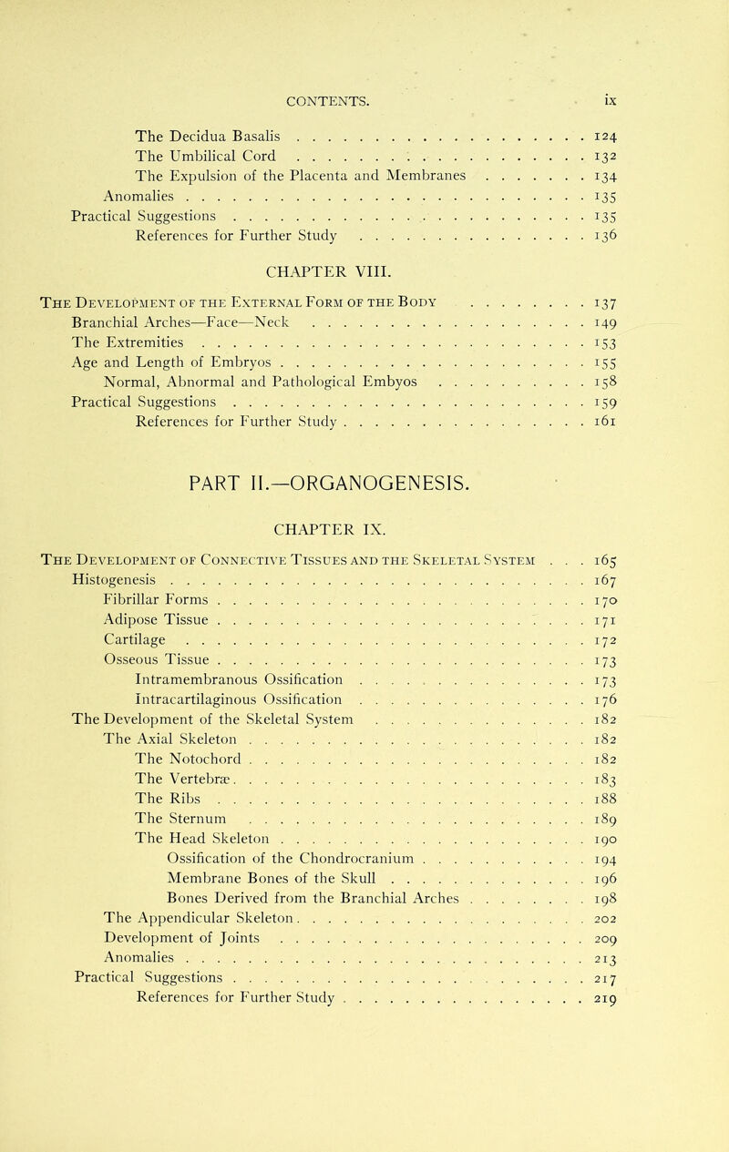 The Decidua Basalis 124 The Umbilical Cord 132 The Expulsion of the Placenta and Membranes 134 Anomalies 135 Practical Suggestions 135 References for Further Study 136 CHAPTER VIII. The Development of the External Form or the Body 137 Branchial Arches—Face—Neck 149 The Extremities 153 Age and Length of Embryos 155 Normal, Abnormal and Pathological Embyos 158 Practical Suggestions 159 References for Further Study 161 PART II.—ORGANOGENESIS. CHAPTER IX. The Development of Connective Tissues and the Skeletal System . . . 165 Histogenesis 167 Fibrillar Forms 170 Adipose Tissue 171 Cartilage 172 Osseous Tissue 173 Intramembranous Ossification 173 Intracartilaginous Ossification 176 The Development of the Skeletal System 182 The Axial Skeleton 182 The Notochord 182 The Vertebrae 183 The Ribs 188 The Sternum 189 The Head Skeleton 190 Ossification of the Chondrocranium 194 Membrane Bones of the Skull 196 Bones Derived from the Branchial Arches 198 The Appendicular Skeleton 202 Development of Joints 209 Anomalies 213 Practical Suggestions 217 References for Further Study 219