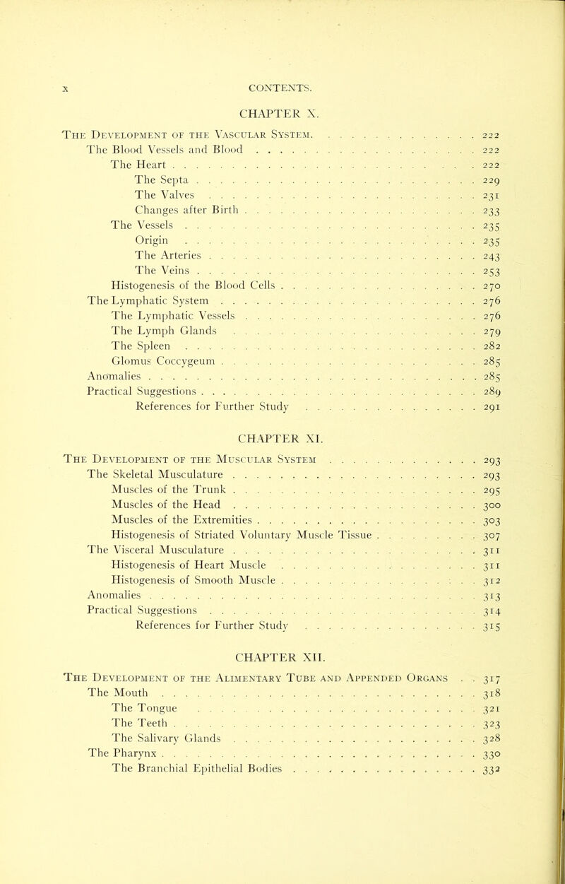 CHAPTER X. The Development of the Vascular System 222 The Blood Vessels and Blood 222 The Heart .. .222 The Septa 229 The Valves 231 Changes after Birth 233 The Vessels 235 Origin 235 The Arteries 243 The Veins 253 Histogenesis of the Blood Cells 270 The Lymphatic System 276 The Lymphatic Vessels 276 The Lymph Glands 279 The Spleen 282 Glomus Coccygeum 285 Anomalies 285 Practical Suggestions 289 References for Further Study 291 CHAPTER XI. The Development of the Muscular System .... The Skeletal Musculature Muscles of the Trunk Muscles of the Head Muscles of the Extremities Histogenesis of Striated Voluntary Muscle Tissue The Visceral Musculature Histogenesis of Heart Muscle Histogenesis of Smooth Muscle Anomalies Practical Suggestions References for Further Study CHAPTER XII. The Development of the Alimentary Tube and Appended Organs . .317 The Mouth 318 The Tongue 321 The Teeth 323 The Salivary Glands 328 The Pharynx 330 The Branchial Epithelial Bodies 332 293 293 295 3°° 3°3 3°7 311 311 312 313 3M 3Z5