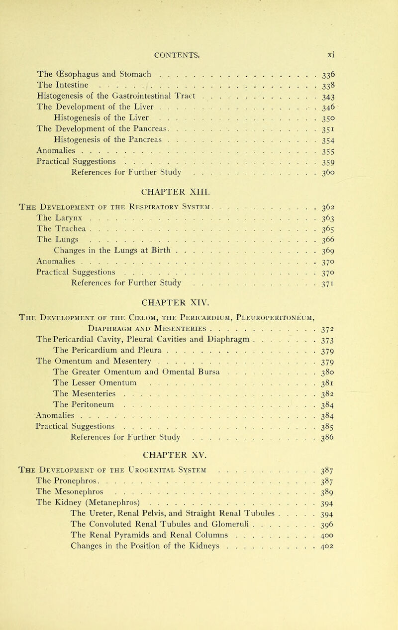 The (Esophagus and Stomach 336 The Intestine 338 Histogenesis of the Gastrointestinal Tract 343 The Development of the Liver 346 Histogenesis of the Liver 350 The Development of the Pancreas 351 Histogenesis of the Pancreas 354 Anomalies 355 Practical Suggestions 359 References for Further Study 360 CHAPTER XIII. The Development of the Respiratory System 362 The Larynx 363 The Trachea 365 The Lungs 366 Changes in the Lungs at Birth 369 Anomalies . 370 Practical Suggestions 370 References for Further Study 371 CHAPTER XIV. The Development of the Ccelom, the Pericardium, Pleuroperitoneum, Diaphragm and Mesenteries 372 The Pericardial Cavity, Pleural Cavities and Diaphragm 373 The Pericardium and Pleura 379 The Omentum and Mesentery 379 The Greater Omentum and Omental Bursa 380 The Lesser Omentum 381 The Mesenteries 382 The Peritoneum 384 Anomalies 384 Practical Suggestions 385 References for Further Study 386 CHAPTER XV. The Development of the Urogenital System 387 The Pronephros 387 The Mesonephros 389 The Kidney (Metanephros) 394 The Ureter, Renal Pelvis, and Straight Renal Tubules 394 The Convoluted Renal Tubules and Glomeruli 396 The Renal Pyramids and Renal Columns 400 Changes in the Position of the Kidneys 402
