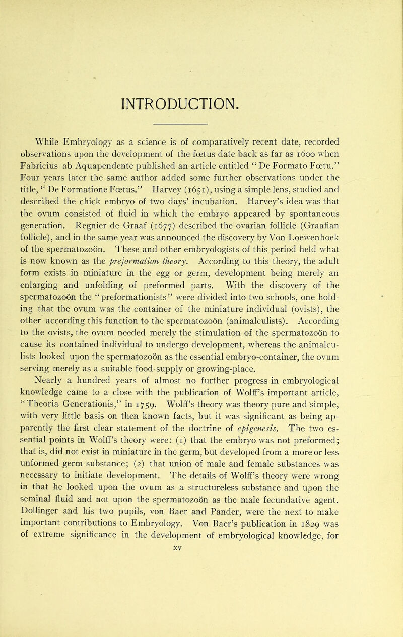 INTRODUCTION. While Embryology as a science is of comparatively recent date, recorded observations upon the development of the foetus date back as far as 1600 when Fabricius ab Aquapendente published an article entitled “ De Formato Foetu.” Four years later the same author added some further observations under the title, “ De Formatione Foetus.” Harvey (1651), using a simple lens, studied and described the chick embryo of two days’ incubation. Harvey’s idea was that the ovum consisted of fluid in which the embryo appeared by spontaneous generation. Regnier de Graaf (1677) described the ovarian follicle (Graafian follicle), and in the same year was announced the discovery by Von Loewenhoek of the spermatozoon. These and other embryologists of this period held what is now known as the preformation theory. According to this theory, the adult form exists in miniature in the egg or germ, development being merely an enlarging and unfolding of preformed parts. With the discovery of the spermatozoon the “preformationists” were divided into two schools, one hold- ing that the ovum was the container of the miniature individual (ovists), the other according this function to the spermatozoon (animalculists). According to the ovists, the ovum needed merely the stimulation of the spermatozoon to cause its contained individual to undergo development, whereas the animalcu- lists looked upon the spermatozoon as the essential embryo-container, the ovum serving merely as a suitable food-supply or growing-place. Nearly a hundred years of almost no further progress in embryological knowledge came to a close with the publication of Wolff’s important article, “Theoria Generationis,” in 1759. Wolff’s theory was theory pure and simple, with very little basis on then known facts, but it was significant as being ap- parently the first clear statement of the doctrine of epigenesis. The two es- sential points in Wolff’s theory were: (1) that the embryo was not preformed; that is, did not exist in miniature in the germ, but developed from a more or less unformed germ substance; (2) that union of male and female substances was necessary to initiate development. The details of Wolff’s theory were wrong in that he looked upon the ovum as a structureless substance and upon the seminal fluid and not upon the spermatozoon as the male fecundative agent. Dollinger and his two pupils, von Baer and Pander, were the next to make important contributions to Embryology. Von Baer’s publication in 1829 was of extreme significance in the development of embryological knowledge, for