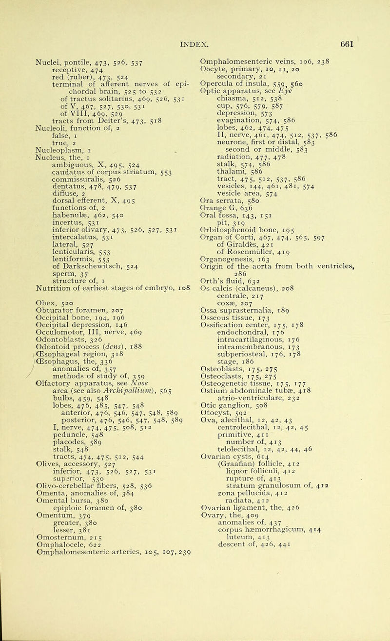 Nuclei, pontile, 473, 526, 537 receptive, 474 red (ruber), 473, 524 terminal of afferent nerves of epi- chordal brain, 52 5 to 532 of tractus solitarius, 469, 526, 531 of V, 467, 527, 530, 531 of VIII, 469, 529 tracts from Deiter’s, 473, 518 Nucleoli, function of, 2 false, 1 true, 2 Nucleoplasm, 1 Nucleus, the, 1 ambiguous, X, 495, 524 caudatus of corpus striatum, 553 commissuralis, 526 dentatus, 478, 479, 537 diffuse; 2 dorsal efferent, X, 495 functions of, 2 habenulas, 462, 540 incertus, 531 inferior olivary, 473, 526, 527, 531 intercalatus, 531 lateral, 527 lenticularis, 553 lentiformis, 553 of Darkschewitsch, 524 sperm, 37 structure of, 1 Nutrition of earliest stages of embryo, 108 Obex, 520 Obturator foramen, 207 Occipital bone, 194, 196 Occipital depression, 146 Occulomotor, III, nerve, 469 Odontoblasts, 326 Odontoid process {dens), 188 (Esophageal region, 318 (Esophagus, the, 336 anomalies of, 3 57 methods of study of, 359 Olfactory apparatus, see Nose area (see also Archi pallium), 565 bulbs, 4 59, 548 lobes, 476, 485, 547, 548 anterior, 476, 546, 547, 548, 589 posterior, 476, 546, 547, 548, 589 I, nerve, 474, 475, 508, 512 peduncle, 548 placodes, 589 stalk, 548 tracts, 474, 475, 512, 544 Olives, accessory, 527 inferior, 473, 526, 527, 531 superior, 530 Olivo-cerebellar fibers, 528, 536 Omenta, anomalies of, 384 Omental bursa, 380 epiploic foramen of, 380 Omentum, 379 greater, 380 lesser, 381 Omosternum, 215 Omphalocele, 622 Omphalomesenteric arteries, 105, 107,239 Omphalomesenteric veins, 106, 238 Oocyte, primary, 10, n, 20 secondary, 2 1 Opercula of insula, 559, 560 Optic apparatus, see Eye chiasma, 512, 538 cup, 576, 579, 587 depression, 573 evagination, 574, 586 lobes, 462, 474, 475 II, nerve, 461, 474, 5I2> 537. 586 neurone, first or distal, 583 second or middle, 583 radiation, 477, 478 stalk, 574, 586 thalami, 586 tract, 475, 512, 537, 586 vesicles, 144, 461, 481, 574 vesicle area, 574 Ora serrata, 580 Orange G, 636 Oral fossa, 143, 151 .Pit, 3*9 Orbitosphenoid bone, 195 Organ of Corti, 467, 474, 565, 597 of Giraldes, 421 of Rosenmtiller, 419 Organogenesis, 163 Origin of the aorta from both ventricles, 286 Orth’s fluid, 632 Os calcis (calcaneus), 208 centrale, 217 coxre, 207 Ossa suprasternalia, 189 Osseous tissue, 173 Ossification center, 175, 178 endochondral, 176 intracartilaginous, 176 intramembranous, 173 subperiosteal, 176, 178 stage, 186 Osteoblasts, 175, 275 Osteoclasts, 175, 275 Osteogenetic tissue, 175, 177 Ostium abdominale tubae, 418 atrio-ventriculare, 232 Otic ganglion, 508 Otocyst, 592 Ova, alecithal, 12, 42, 43 centrolecithal, 12, 42, 45 primitive, 411 number of, 413 telolecithal, 12, 42, 44, 46 Ovarian cysts, 614 (Graafian) follicle, 412 liquor folliculi, 412 rupture of, 413 stratum granulosum of, 412 zona pellucida, 412 radiata, 412 Ovarian ligament, the, 426 Ovary, the, 409 anomalies of, 437 corpus haemorrhagicum, 414 luteum, 413 descent of, 426, 441