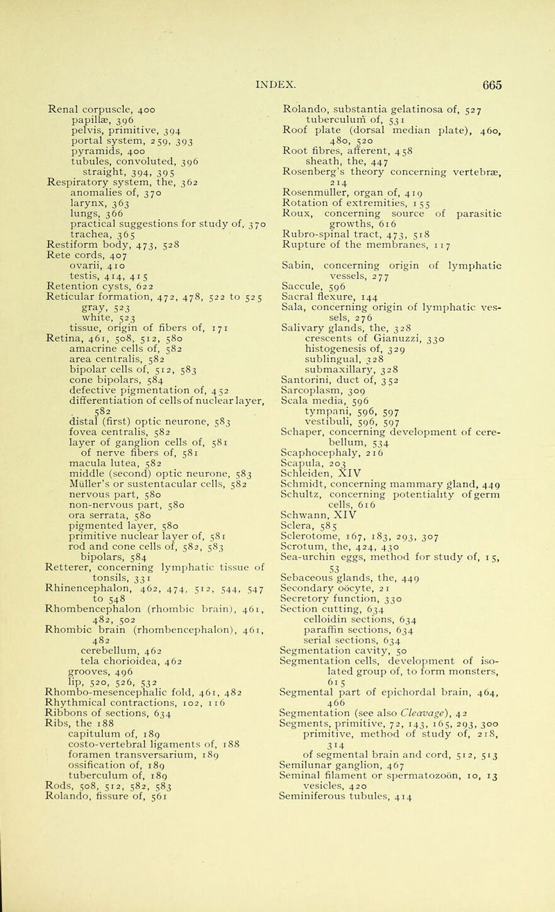Renal corpuscle, 400 papillae, 396 pelvis, primitive, 394 portal system, 259, 393 pyramids, 400 tubules, convoluted, 396 straight, 394, 395 Respiratory system, the, 362 anomalies of, 370 larynx, 363 lungs, 366 practical suggestions for study of, 370 trachea, 365 Restiform body, 473, 528 Rete cords, 407 ovarii, 410 testis, 414, 415 Retention cysts, 622 Reticular formation, 472, 478, 522 to 525 gray, 523 white, 523 tissue, origin of fibers of, 171 Retina, 461, 508, 512, 580 amacrine cells of, 582 area centralis, 582 bipolar cells of, 512, 583 cone bipolars, 584 defective pigmentation of, 452 differentiation of cells of nuclear layer, 582 distal (first) optic neurone, 583 fovea centralis, 582 layer of ganglion cells of, 581 of nerve fibers of, 581 macula lutea, 582 middle (second) optic neurone, 583 Muller’s or sustentacular cells, 582 nervous part, 580 non-nervous part, 580 ora serrata, 580 pigmented layer, 580 primitive nuclear layer of, 581 rod and cone cells of, 582, 583 bipolars, 584 Retterer, concerning lymphatic tissue of tonsils, 33 1 Rhinencephalon, 462, 474, 512, 544, 547 to 548 Rhombencephalon (rhombic brain), 461, 482, 302 Rhombic brain (rhombencephalon), 461, 482 cerebellum, 462 tela chorioidea, 462 grooves, 496 6p, S2°, 526, S32 Rhombo-mesencephalic fold, 461, 482 Rhythmical contractions, 102, 116 Ribbons of sections, 634 Ribs, the 188 capitulum of, 189 costo-vertebral ligaments of, 188 foramen transversarium, 189 ossification of, 189 tuberculum of, 189 Rods, 508, 512, 582, 583 Rolando, fissure of, 561 Rolando, substantia gelatinosa of, 527 tuberculum of, 531 Roof plate (dorsal median plate), 460, 480, 520 Root fibres, afferent, 458 sheath, the, 447 Rosenberg’s theory concerning vertebras, 2 14 Rosenmuller, organ of, 419 Rotation of extremities, 155 Roux, concerning source of parasitic growths, 616 Rubro-spinal tract, 473, 518 Rupture of the membranes, 11 7 Sabin, concerning origin of lymphatic vessels, 277 Saccule, 596 Sacral flexure, 144 Sala, concerning origin of lymphatic ves- sels, 276 Salivary glands, the, 328 crescents of Gianuzzi, 330 histogenesis of, 329 sublingual, 328 submaxillary, 328 Santorini, duct of, 352 Sarcoplasm, 309 Scala media, 596 tympani, 596, 597 vestibuli, 596, 597 Schaper, concerning development of cere- bellum, 534 Scaphocephaly, 216 Scapula, 203 Schleiden, XIV Schmidt, concerning mammary gland, 449 Schultz, concerning potentiality of germ cells, 616 Schwann, XIV Sclera, 585 Sclerotome, 167, 183, 293, 307 Scrotum, the, 424, 430 Sea-urchin eggs, method for study of, 1 5, S3 Sebaceous glands, the, 449 Secondary oocyte, 21 Secretory function, 330 Section cutting, 634 celloidin sections, 634 paraffin sections, 634 serial sections, 634 Segmentation cavity, 50 Segmentation cells, development of iso- lated group of, to form monsters, 6l5 Segmental part of epichordal brain, 464, 466 Segmentation (see also Cleavage), 42 Segments, primitive, 72, 143, 165, 293, 300 primitive, method of study of, 218, 3 I4 of segmental brain and cord, 512, 513 Semilunar ganglion, 467 Seminal filament or spermatozoon, 10, 13 vesicles, 420 Seminiferous tubules, 414