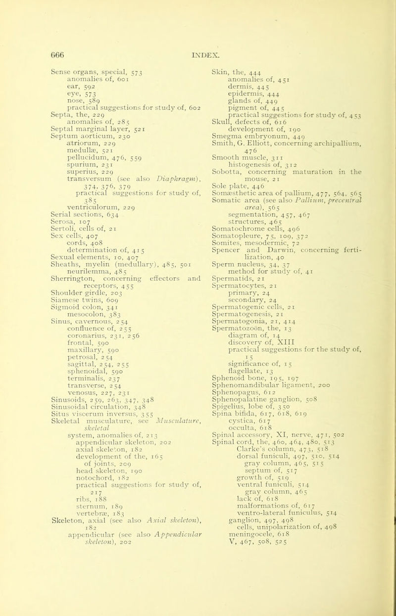 Sense organs, special, 573 anomalies of, 601 ear, 302 eye, 573 nose, 589 practical suggestions for study of, 602 Septa, the, 229 anomalies of, 285 Septal marginal layer, 521 Septum aorticum, 230 atriorum, 229 medullae, 521 pellucidum, 476, 559 spurium, 231 superius, 229 transversum (see also Diaphragm), 374, 376, 379 practical suggestions for study of, 385 ventriculorum, 229 Serial sections, 634 Serosa, 107 Sertoli, cells of, 21 Sex cells, 407 cords, 408 determination of, 415 Sexual elements, 10, 407 Sheaths, myelin (medullary), 485, 501 neurilemma, 485 Sherrington, concerning effectors and receptors, 455 Shoulder girdle, 203 Siamese twins, 609 Sigmoid colon, 341 mesocolon, 383 Sinus, cavernous, 2 54 confluence of, 255 coronarius, 231, 256 frontal, 590 maxillary, 590 petrosal, 2 54 sagittal, 254, 255 sphenoidal, 590 terminalis, 237 transverse, 2 54 venosus, 227, 231 Sinusoids, 259, 263, 347, 348 Sinusoidal circulation, 348 Situs viscerum inversus, 355 Skeletal musculature, see Musculature, skeletal system, anomalies of, 213 appendicular skeleton, 202 axial skeleton, 182 development of the, 165 of joints, 209 head skeleton, 190 notochord, 182 practical suggestions for study of, 217 ribs, 188 sternum, 189 vertebras, 183 Skeleton, axial (see also Axial skeleton), 182 appendicular (see also Appendicular skeleton), 202 Skin, the, 444 anomalies of, 451 dermis, 445 epidermis, 444 glands of, 449 pigment of, 445 practical suggestions for study of, 433 Skull, defects of, 616 development of, 190 Smegma embryonum, 449 Smith, G. Elliott, concerning archipallium, 476 Smooth muscle, 311 histogenesis of, 312 Sobotta, concerning maturation in the mouse, 21 Sole plate, 446 Somaesthetic area of pallium, 477, 564, 565 Somatic area (see also Pallium, precentral area), 565 segmentation, 457, 467 structures, 465 Somatochrome cells, 496 Somatopleure, 75, 109, 372 Somites, mesodermic, 72 Spencer and Darwin, concerning ferti- lization, 40 Sperm nucleus, 34, 37 method for study of, 41 Spermatids, 21 Spermatocytes, 21 primary, 24 secondary, 24 Spermatogenic cells, 21 Spermatogenesis, 21 Spermatogonia, 21, 414 Spermatozoon, the, 13 diagram of, 14 discovery of, XIII practical suggestions for the study of, ,*5 significance of, 1 5 flagellate, 13 Sphenoid bone, 195, 197 Sphenomandibular ligament, 200 Sphenopagus, 612 Sphenopalatine ganglion, 508 Spigelius, lobe of, 350 Spina bifida, 617, 618, 619 cystica, 617 occulta, 618 Spinal accessory, XI, nerve, 471, 502 Spinal cord, the, 460, 464, 480, 513 Clarke’s column, 473, 518 dorsal funiculi, 497, 510, 514 gray column, 465, 515 septum of, 517 growth of, 519 ventral funiculi, 514 gray column, 465 lack of, 618 malformations of, 617 ventro-lateral funiculus, 514 ganglion, 497, 498 cells, unipolarization of, 498 meningocele, 618 V, 467, 5°8. 525