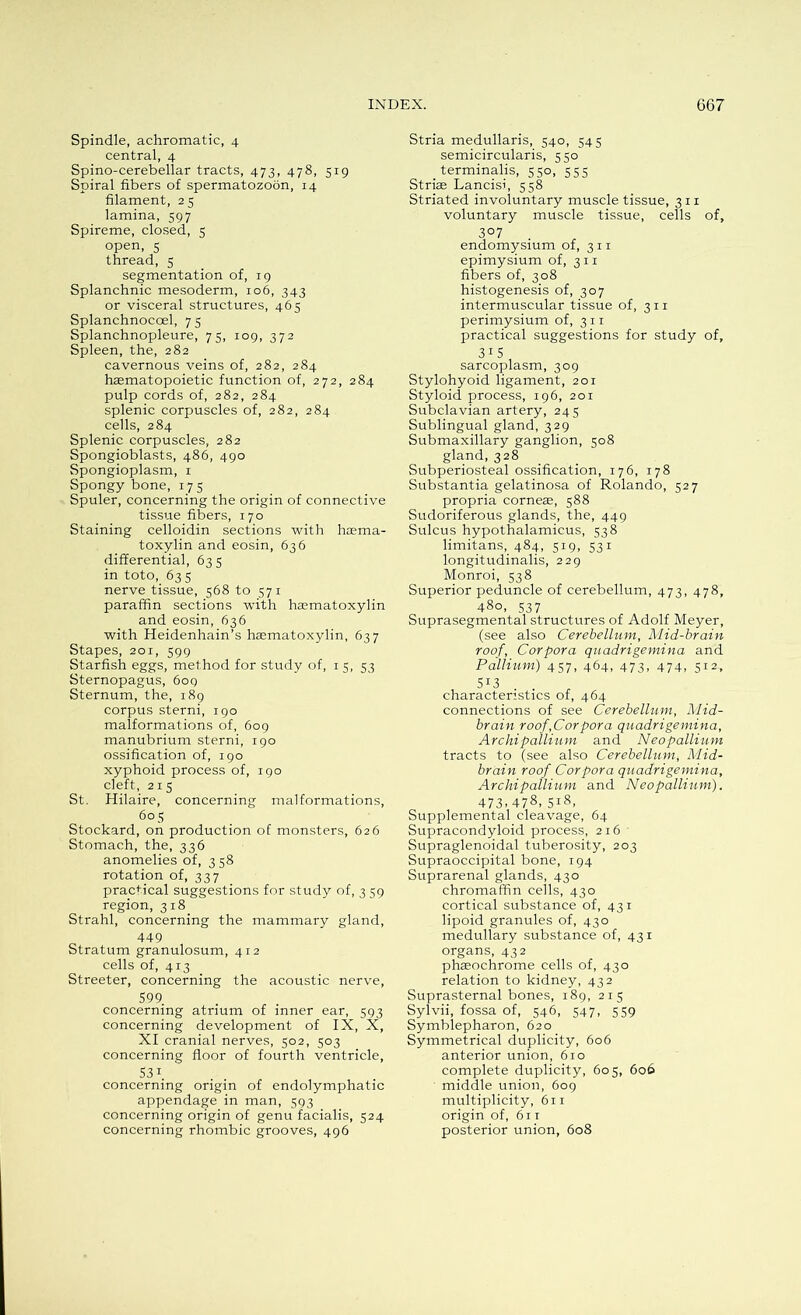 Spindle, achromatic, 4 central, 4 Spino-cerebellar tracts, 473, 478, 519 Spiral fibers of spermatozoon, 14 filament, 25 lamina, 597 Spireme, closed, 5 open, s thread, 5 segmentation of, 19 Splanchnic mesoderm, 106, 343 or visceral structures, 465 Splanchnoccel, 75 Splanchnopleure, 75, 109, 372 Spleen, the, 282 cavernous veins of, 282, 284 haematopoietic function of, 272, 284 pulp cords of, 282, 284 splenic corpuscles of, 282, 284 cells, 284 Splenic corpuscles, 282 Spongioblasts, 486, 490 Spongioplasm, 1 Spongy bone, 175 Spuler, concerning the origin of connective tissue fibers, 170 Staining celloidin sections with haema- toxylin and eosin, 636 differential, 635 in toto, 63 s nerve tissue, 568 to 571 paraffin sections with haematoxylin and eosin, 636 with Heidenhain’s haematoxylin, 637 Stapes, 201, 599 Starfish eggs, method for study of, 1 5, 53 Sternopagus, 609 Sternum, the, 189 corpus sterni, 190 malformations of, 609 manubrium sterni, 190 ossification of, 190 xyphoid process of, 190 cleft, 215 St. Hilaire, concerning malformations, 60 5 Stockard, on production of monsters, 626 Stomach, the, 336 anomelies of, 3 58 rotation of, 337 practical suggestions for study of, 3 59 region, 318 Strahl, concerning the mammary gland, 449 Stratum granulosum, 412 cells of, 413 Streeter, concerning the acoustic nerve, 599 concerning atrium of inner ear, 593 concerning development of IX, X, XI cranial nerves, 502, 503 concerning floor of fourth ventricle, 53 1 concerning origin of endolymphatic appendage in man, 593 concerning origin of genu facialis, 524 concerning rhombic grooves, 496 Stria medullaris, 540, 545 semicircularis, 550 terminalis, 550, 555 Striae Lancisi, 558 Striated involuntary muscle tissue, 311 voluntary muscle tissue, cells of, 3°7 . endomysium of, 3 11 epimysium of, 3 11 fibers of, 308 histogenesis of, 307 intermuscular tissue of, 3 11 perimysium of, 311 practical suggestions for study of, 31 5 sarcoplasm, 309 Stylohyoid ligament, 201 Styloid process, 196, 201 Subclavian artery, 245 Sublingual gland, 329 Submaxillary ganglion, 508 gland, 328 Subperiosteal ossification, 176, 178 Substantia gelatinosa of Rolando, 527 propria corneae, 588 Sudoriferous glands, the, 449 Sulcus hypothalamicus, 538 limitans, 484, 519, 531 longitudinalis, 229 Monroi, 538 Superior peduncle of cerebellum, 473, 478, 480, 537 Suprasegmental structures of Adolf Meyer, (see also Cerebellum, Mid-brain roof, Corpora quadrigemina and Pallium) 457, 464, 473, 474, 512, 5I3 characteristics of, 464 connections of see Cerebellum, Mid- brain roof,Corpora quadrigemina, Archipallium and Neopallium tracts to (see also Cerebellum, Mid- brain roof Corpora quadrigemina, Archipallium and Neopallium). 473-478-5l8- Supplemental cleavage, 64 Supracondyloid process, 216 Supraglenoidal tuberosity, 203 Supraoccipital bone, 194 Suprarenal glands, 430 chromaffin cells, 430 cortical substance of, 431 lipoid granules of, 430 medullary substance of, 431 organs, 432 phaeochrome cells of, 430 relation to kidney, 432 Suprasternal bones, 189, 215 Sylvii, fossa of, 546, 547, 559 Symblepharon, 620 Symmetrical duplicity, 606 anterior union, 610 complete duplicity, 605, 606 middle union, 609 multiplicity, 611 origin of, 611 posterior union, 608