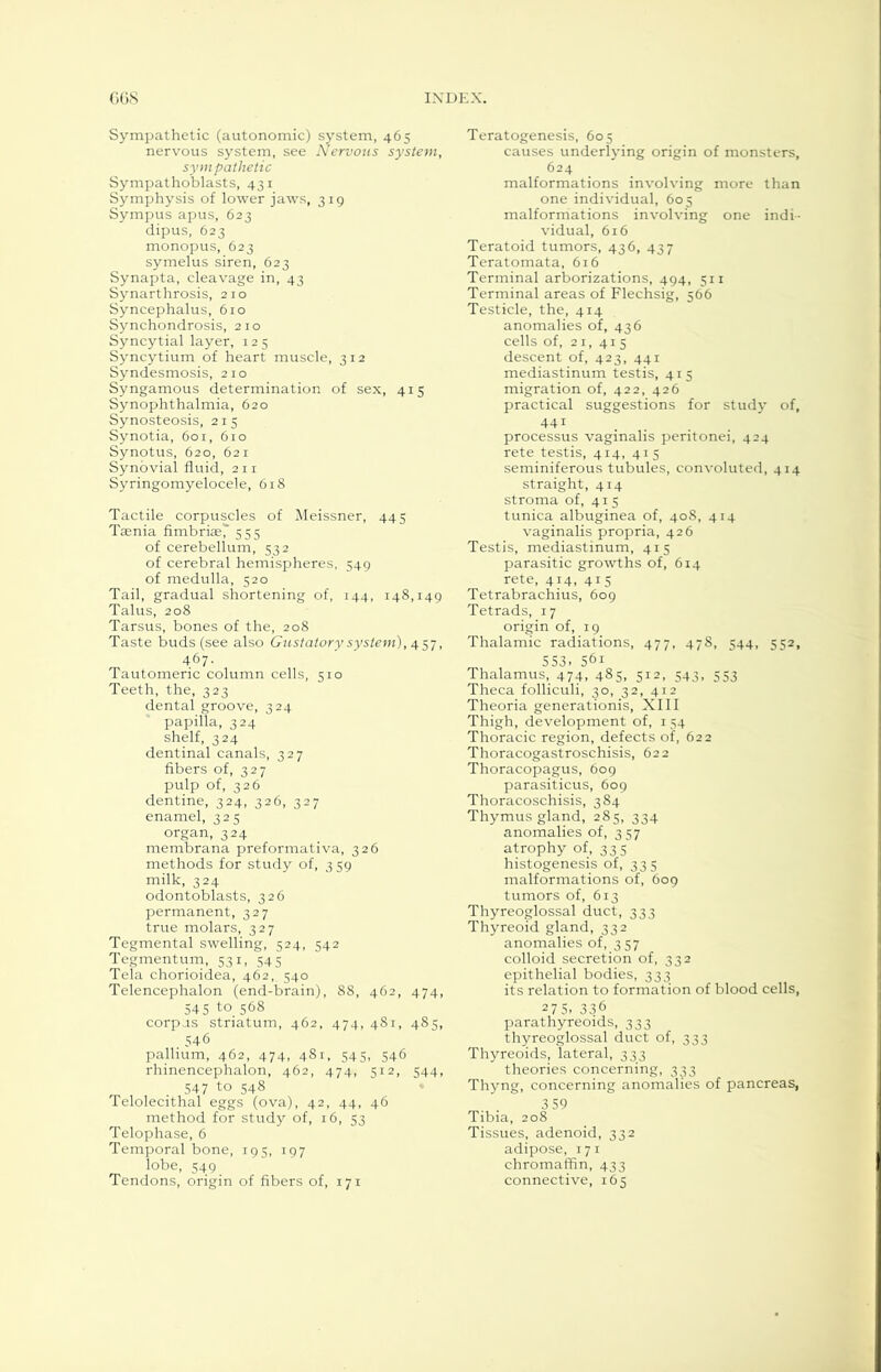 Sympathetic (autonomic) system, 465 nervous system, see Nervous system, sym pathetic Sympathoblasts, 431 Symphysis of lower jaws, 319 Sympus apus, 623 dipus, 623 monopus, 623 symelus siren, 623 Synapta, cleavage in, 43 Synarthrosis, 210 Syncephalus, 610 Synchondrosis, 210 Syncytial layer, 125 Syncytium of heart muscle, 312 Syndesmosis, 210 Syngamous determination of sex, 415 Synophthalmia, 620 Synosteosis, 215 Synotia, 601, 610 Synotus, 620, 621 Synovial fluid, 211 Syringomyelocele, 618 Tactile corpuscles of Meissner, 445 Tsenia fimbriae,' 553 of cerebellum, 532 of cerebral hemispheres, 549 of medulla, 520 Tail, gradual shortening of, 144, 148,149 Talus, 208 Tarsus, bones of the, 208 Taste buds (see also Gustatory system), 457, 467. Tautomeric column cells, 510 Teeth, the, 323 dental groove, 324 papilla, 324 shelf, 324 dentinal canals, 327 fibers of, 327 pulp of, 326 dentine, 324, 326, 327 enamel, 325 organ, 324 membrana preformativa, 326 methods for study of, 3 59 milk, 324 odontoblasts, 326 permanent, 327 true molars, 327 Tegmental swelling, 524, 542 Tegmentum, 531, 545 Tela chorioidea, 462, 540 Telencephalon (end-brain), 88, 462, 474, 545 to. 568 corpus striatum, 462, 474, 481, 485, 546 pallium, 462, 474, 481, 545, 346 rhinencephalon, 462, 474, 512, 344, 547 to 548 Telolecithal eggs (ova), 42, 44, 46 method for study of, 16, 53 Telophase, 6 Temporal bone, 195, 197 lobe, 549 Tendons, origin of fibers of, 171 Teratogenesis, 605 causes underlying origin of monsters, 624 malformations involving more than one individual, 605 malformations involving one indi- vidual, 616 Teratoid tumors, 436, 437 Teratomata, 616 Terminal arborizations, 494, 511 Terminal areas of Flechsig, 566 Testicle, the, 414 anomalies of, 436 cells of, 21, 415 descent of, 423, 441 mediastinum testis, 413 migration of, 422, 426 practical suggestions for stud}' of, 441 processus vaginalis peritonei, 424 rete testis, 414, 415 seminiferous tubules, convoluted, 414 straight, 414 stroma of, 413 tunica albuginea of, 408, 414 vaginalis propria, 426 Testis, mediastinum, 415 parasitic growths of, 614 rete, 414, 415 Tetrabrachius, 609 Tetrads, 17 origin of, 19 Thalamic radiations, 477, 478, 544, 552, 553, 561 Thalamus, 474, 485, 512, 543, 553 Theca folliculi, 30, 32, 412 Theoria generationis, XIII Thigh, development of, 134 Thoracic region, defects of, 622 Thoracogastroschisis, 622 Thoracopagus, 609 parasiticus, 609 Thoracoschisis, 384 Thymus gland, 285, 334 anomalies of, 3 57 atrophy of, 335 histogenesis of, 335 malformations of, 609 tumors of, 613 Thyreoglossal duct, 333 Thyreoid gland, 332 anomalies of, 357 colloid secretion of, 332 epithelial bodies, 333 its relation to formation of blood cells, 27 5. 336 parathyreoids, 333 thyreoglossal duct of, 333 Thyreoids, lateral, 333 theories concerning, 333 Thyng, concerning anomalies of pancreas, 3 59 Tibia, 208 Tissues, adenoid, 332 adipose, 171 chromaffin, 433 connective, 165