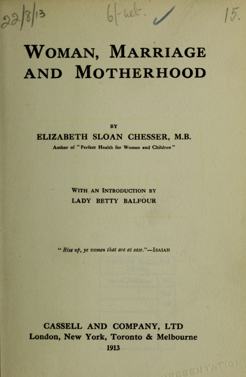 Woman, Marriage and Motherhood ELIZABETH SLOAN CHESSER, M.B. Author of “Perfect Health for Women and Children” With an Introduction by LADY BETTY BALFOUR  Rise up, ye women that ave at ease.—Isaiah CASSELL AND COMPANY, LTD London, New York, Toronto & Melbourne 1913