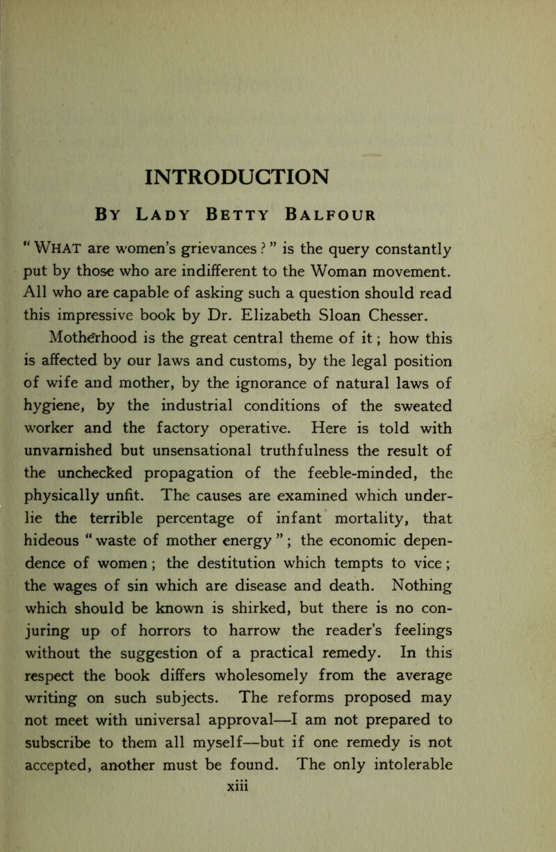 INTRODUCTION By Lady Betty Balfour “ WHAT are women’s grievances ? ” is the query constantly put by those who are indifferent to the Woman movement. All who are capable of asking such a question should read this impressive book by Dr. Elizabeth Sloan Chesser. Motherhood is the great central theme of it; how this is affected by our laws and customs, by the legal position of wife and mother, by the ignorance of natural laws of hygiene, by the industrial conditions of the sweated worker and the factory operative. Here is told with unvarnished but unsensational truthfulness the result of the unchecked propagation of the feeble-minded, the physically unfit. The causes are examined which under- lie the terrible percentage of infant mortality, that hideous “ waste of mother energy ” ; the economic depen- dence of women; the destitution which tempts to vice; the wages of sin which are disease and death. Nothing which should be known is shirked, but there is no con- juring up of horrors to harrow the reader’s feelings without the suggestion of a practical remedy. In this respect the book differs wholesomely from the average writing on such subjects. The reforms proposed may not meet with universal approval—I am not prepared to subscribe to them all myself—but if one remedy is not accepted, another must be found. The only intolerable xm
