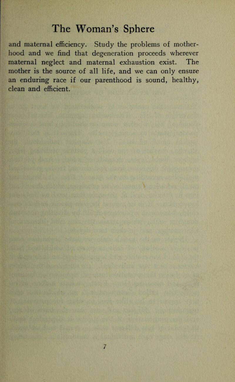 and maternal efficiency. Study the problems of mother- hood and we find that degeneration proceeds wherever maternal neglect and maternal exhaustion exist. The mother is the source of all life, and we can only ensure an enduring race if our parenthood is sound, healthy, clean and efficient.