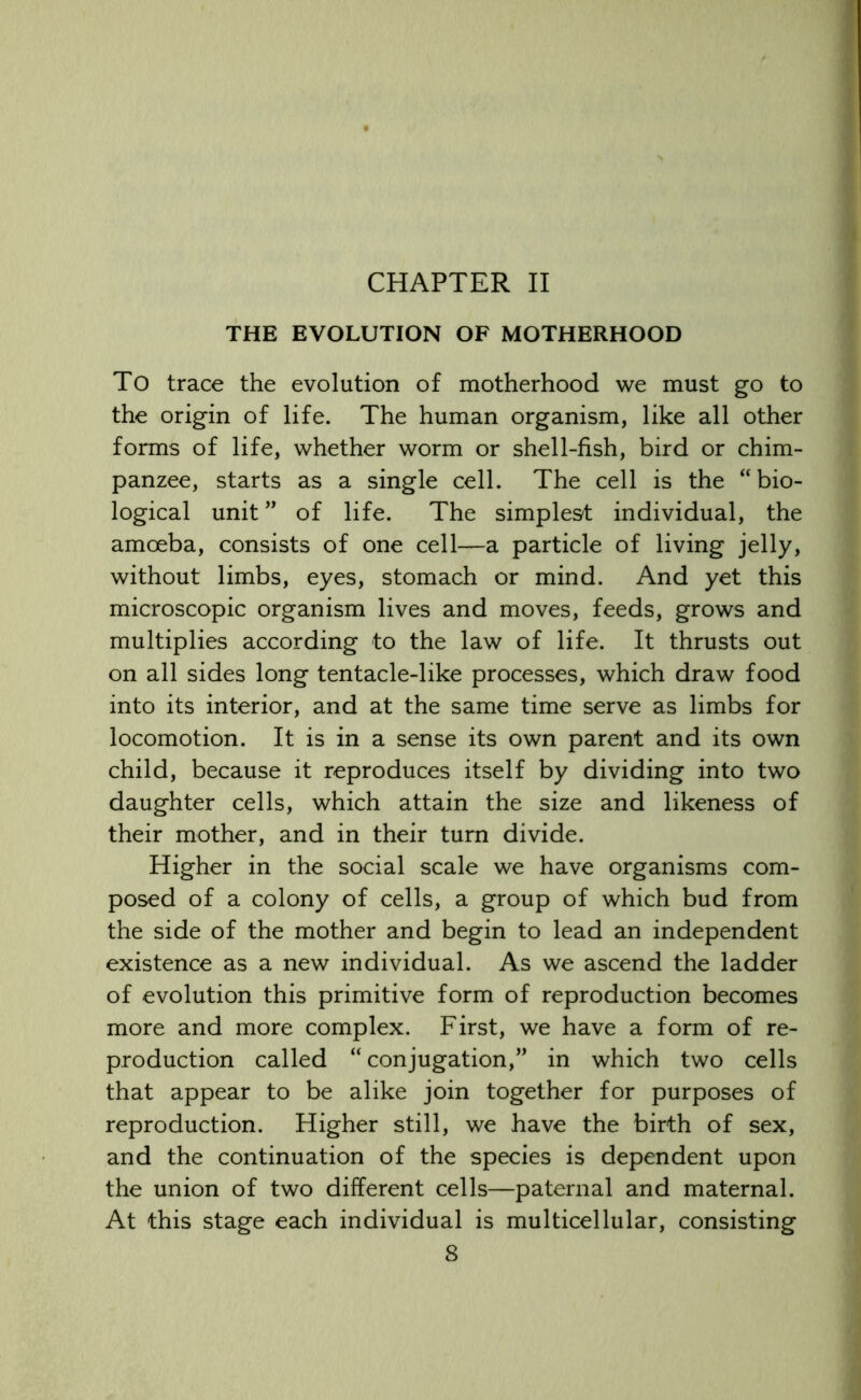 CHAPTER II THE EVOLUTION OF MOTHERHOOD To trace the evolution of motherhood we must go to the origin of life. The human organism, like all other forms of life, whether worm or shell-fish, bird or chim- panzee, starts as a single cell. The cell is the “ bio- logical unit ” of life. The simplest individual, the amoeba, consists of one cell—a particle of living jelly, without limbs, eyes, stomach or mind. And yet this microscopic organism lives and moves, feeds, grows and multiplies according to the law of life. It thrusts out on all sides long tentacle-like processes, which draw food into its interior, and at the same time serve as limbs for locomotion. It is in a sense its own parent and its own child, because it reproduces itself by dividing into two daughter cells, which attain the size and likeness of their mother, and in their turn divide. Higher in the social scale we have organisms com- posed of a colony of cells, a group of which bud from the side of the mother and begin to lead an independent existence as a new individual. As we ascend the ladder of evolution this primitive form of reproduction becomes more and more complex. First, we have a form of re- production called “ conjugation,” in which two cells that appear to be alike join together for purposes of reproduction. Higher still, we have the birth of sex, and the continuation of the species is dependent upon the union of two different cells—paternal and maternal. At this stage each individual is multicellular, consisting