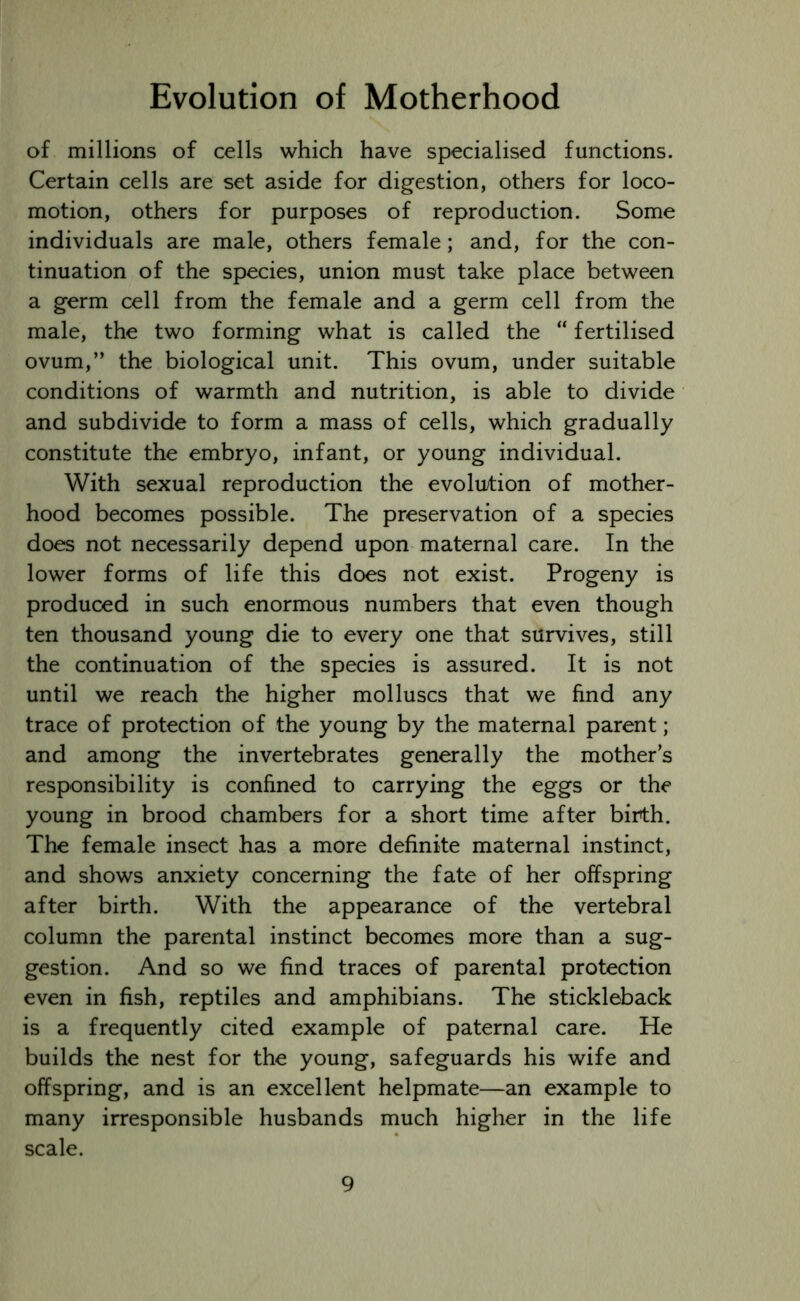 of millions of cells which have specialised functions. Certain cells are set aside for digestion, others for loco- motion, others for purposes of reproduction. Some individuals are male, others female; and, for the con- tinuation of the species, union must take place between a germ cell from the female and a germ cell from the male, the two forming what is called the “ fertilised ovum,” the biological unit. This ovum, under suitable conditions of warmth and nutrition, is able to divide and subdivide to form a mass of cells, which gradually constitute the embryo, infant, or young individual. With sexual reproduction the evolution of mother- hood becomes possible. The preservation of a species does not necessarily depend upon maternal care. In the lower forms of life this does not exist. Progeny is produced in such enormous numbers that even though ten thousand young die to every one that survives, still the continuation of the species is assured. It is not until we reach the higher molluscs that we find any trace of protection of the young by the maternal parent; and among the invertebrates generally the mother’s responsibility is confined to carrying the eggs or the young in brood chambers for a short time after birth. The female insect has a more definite maternal instinct, and shows anxiety concerning the fate of her offspring after birth. With the appearance of the vertebral column the parental instinct becomes more than a sug- gestion. And so we find traces of parental protection even in fish, reptiles and amphibians. The stickleback is a frequently cited example of paternal care. He builds the nest for the young, safeguards his wife and offspring, and is an excellent helpmate—an example to many irresponsible husbands much higher in the life scale.