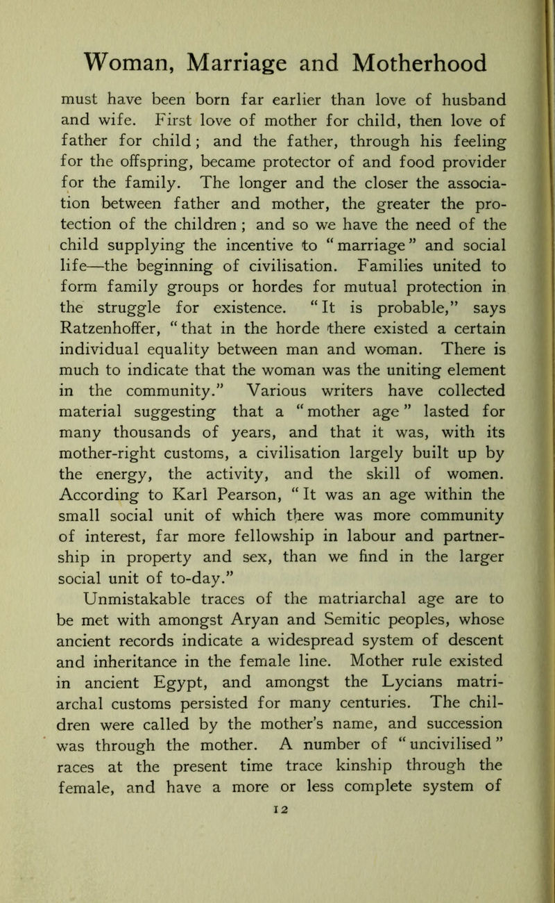 must have been born far earlier than love of husband and wife. First love of mother for child, then love of father for child; and the father, through his feeling for the offspring, became protector of and food provider for the family. The longer and the closer the associa- tion between father and mother, the greater the pro- tection of the children ; and so we have the need of the child supplying the incentive to “ marriage ” and social life—the beginning of civilisation. Families united to form family groups or hordes for mutual protection in the struggle for existence. “It is probable,” says Ratzenhoffer, “ that in the horde there existed a certain individual equality between man and woman. There is much to indicate that the woman was the uniting element in the community.” Various writers have collected material suggesting that a “ mother age ” lasted for many thousands of years, and that it was, with its mother-right customs, a civilisation largely built up by the energy, the activity, and the skill of women. According to Karl Pearson, “ It was an age within the small social unit of which there was more community of interest, far more fellowship in labour and partner- ship in property and sex, than we find in the larger social unit of to-day.” Unmistakable traces of the matriarchal age are to be met with amongst Aryan and Semitic peoples, whose ancient records indicate a widespread system of descent and inheritance in the female line. Mother rule existed in ancient Egypt, and amongst the Lycians matri- archal customs persisted for many centuries. The chil- dren were called by the mother’s name, and succession was through the mother. A number of “ uncivilised ” races at the present time trace kinship through the female, and have a more or less complete system of